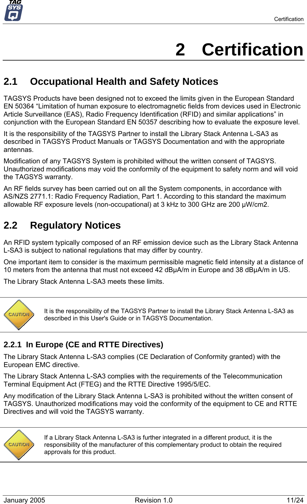   Certification 2 Certification 2.1  Occupational Health and Safety Notices TAGSYS Products have been designed not to exceed the limits given in the European Standard EN 50364 “Limitation of human exposure to electromagnetic fields from devices used in Electronic Article Surveillance (EAS), Radio Frequency Identification (RFID) and similar applications” in conjunction with the European Standard EN 50357 describing how to evaluate the exposure level. It is the responsibility of the TAGSYS Partner to install the Library Stack Antenna L-SA3 as described in TAGSYS Product Manuals or TAGSYS Documentation and with the appropriate antennas.  Modification of any TAGSYS System is prohibited without the written consent of TAGSYS. Unauthorized modifications may void the conformity of the equipment to safety norm and will void the TAGSYS warranty. An RF fields survey has been carried out on all the System components, in accordance with AS/NZS 2771.1: Radio Frequency Radiation, Part 1. According to this standard the maximum allowable RF exposure levels (non-occupational) at 3 kHz to 300 GHz are 200 µW/cm2.  2.2 Regulatory Notices An RFID system typically composed of an RF emission device such as the Library Stack Antenna L-SA3 is subject to national regulations that may differ by country. One important item to consider is the maximum permissible magnetic field intensity at a distance of 10 meters from the antenna that must not exceed 42 dBµA/m in Europe and 38 dBµA/m in US. The Library Stack Antenna L-SA3 meets these limits.   It is the responsibility of the TAGSYS Partner to install the Library Stack Antenna L-SA3 as described in this User&apos;s Guide or in TAGSYS Documentation. 2.2.1  In Europe (CE and RTTE Directives)  The Library Stack Antenna L-SA3 complies (CE Declaration of Conformity granted) with the European EMC directive. The Library Stack Antenna L-SA3 complies with the requirements of the Telecommunication Terminal Equipment Act (FTEG) and the RTTE Directive 1995/5/EC. Any modification of the Library Stack Antenna L-SA3 is prohibited without the written consent of TAGSYS. Unauthorized modifications may void the conformity of the equipment to CE and RTTE Directives and will void the TAGSYS warranty.   If a Library Stack Antenna L-SA3 is further integrated in a different product, it is the responsibility of the manufacturer of this complementary product to obtain the required approvals for this product. January 2005  Revision 1.0  11/24 