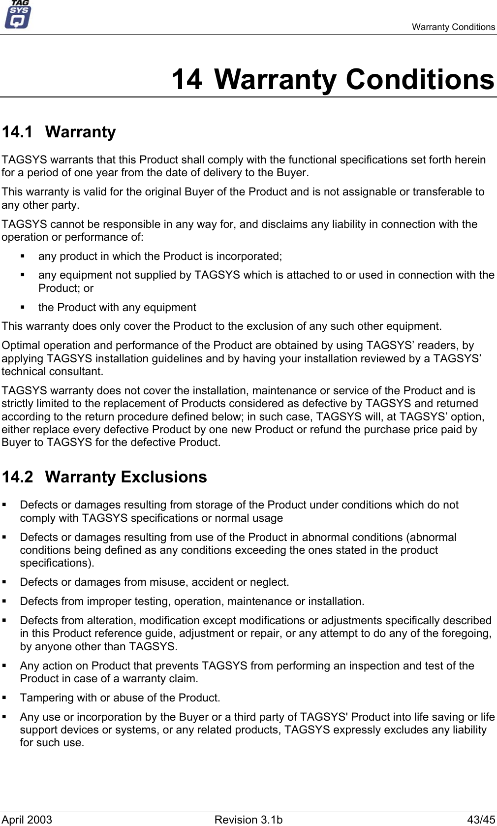   Warranty Conditions 14 Warranty Conditions 14.1 Warranty TAGSYS warrants that this Product shall comply with the functional specifications set forth herein for a period of one year from the date of delivery to the Buyer. This warranty is valid for the original Buyer of the Product and is not assignable or transferable to any other party. TAGSYS cannot be responsible in any way for, and disclaims any liability in connection with the operation or performance of:   any product in which the Product is incorporated;   any equipment not supplied by TAGSYS which is attached to or used in connection with the Product; or   the Product with any equipment This warranty does only cover the Product to the exclusion of any such other equipment. Optimal operation and performance of the Product are obtained by using TAGSYS’ readers, by applying TAGSYS installation guidelines and by having your installation reviewed by a TAGSYS’ technical consultant. TAGSYS warranty does not cover the installation, maintenance or service of the Product and is strictly limited to the replacement of Products considered as defective by TAGSYS and returned according to the return procedure defined below; in such case, TAGSYS will, at TAGSYS’ option, either replace every defective Product by one new Product or refund the purchase price paid by Buyer to TAGSYS for the defective Product. 14.2 Warranty Exclusions   Defects or damages resulting from storage of the Product under conditions which do not comply with TAGSYS specifications or normal usage   Defects or damages resulting from use of the Product in abnormal conditions (abnormal conditions being defined as any conditions exceeding the ones stated in the product specifications).   Defects or damages from misuse, accident or neglect.   Defects from improper testing, operation, maintenance or installation.   Defects from alteration, modification except modifications or adjustments specifically described in this Product reference guide, adjustment or repair, or any attempt to do any of the foregoing, by anyone other than TAGSYS.   Any action on Product that prevents TAGSYS from performing an inspection and test of the Product in case of a warranty claim.   Tampering with or abuse of the Product.   Any use or incorporation by the Buyer or a third party of TAGSYS&apos; Product into life saving or life support devices or systems, or any related products, TAGSYS expressly excludes any liability for such use. April 2003  Revision 3.1b  43/45 