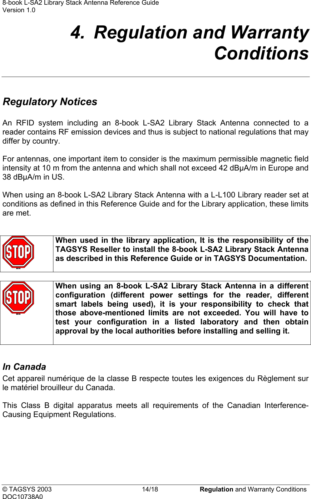8-book L-SA2 Library Stack Antenna Reference Guide    Version 1.0 4.  Regulation and Warranty Conditions  Regulatory Notices  An RFID system including an 8-book L-SA2 Library Stack Antenna connected to a reader contains RF emission devices and thus is subject to national regulations that may differ by country.  For antennas, one important item to consider is the maximum permissible magnetic field intensity at 10 m from the antenna and which shall not exceed 42 dBµA/m in Europe and 38 dBµA/m in US.  When using an 8-book L-SA2 Library Stack Antenna with a L-L100 Library reader set at conditions as defined in this Reference Guide and for the Library application, these limits are met.    When used in the library application, It is the responsibility of the TAGSYS Reseller to install the 8-book L-SA2 Library Stack Antenna as described in this Reference Guide or in TAGSYS Documentation.    When using an 8-book L-SA2 Library Stack Antenna in a different configuration (different power settings for the reader, different smart labels being used), it is your responsibility to check that those above-mentioned limits are not exceeded. You will have to test your configuration in a listed laboratory and then obtain approval by the local authorities before installing and selling it.   In Canada   Cet appareil numérique de la classe B respecte toutes les exigences du Règlement sur le matériel brouilleur du Canada.  This Class B digital apparatus meets all requirements of the Canadian Interference-Causing Equipment Regulations.  © TAGSYS 2003  14/18  Regulation and Warranty Conditions DOC10738A0 