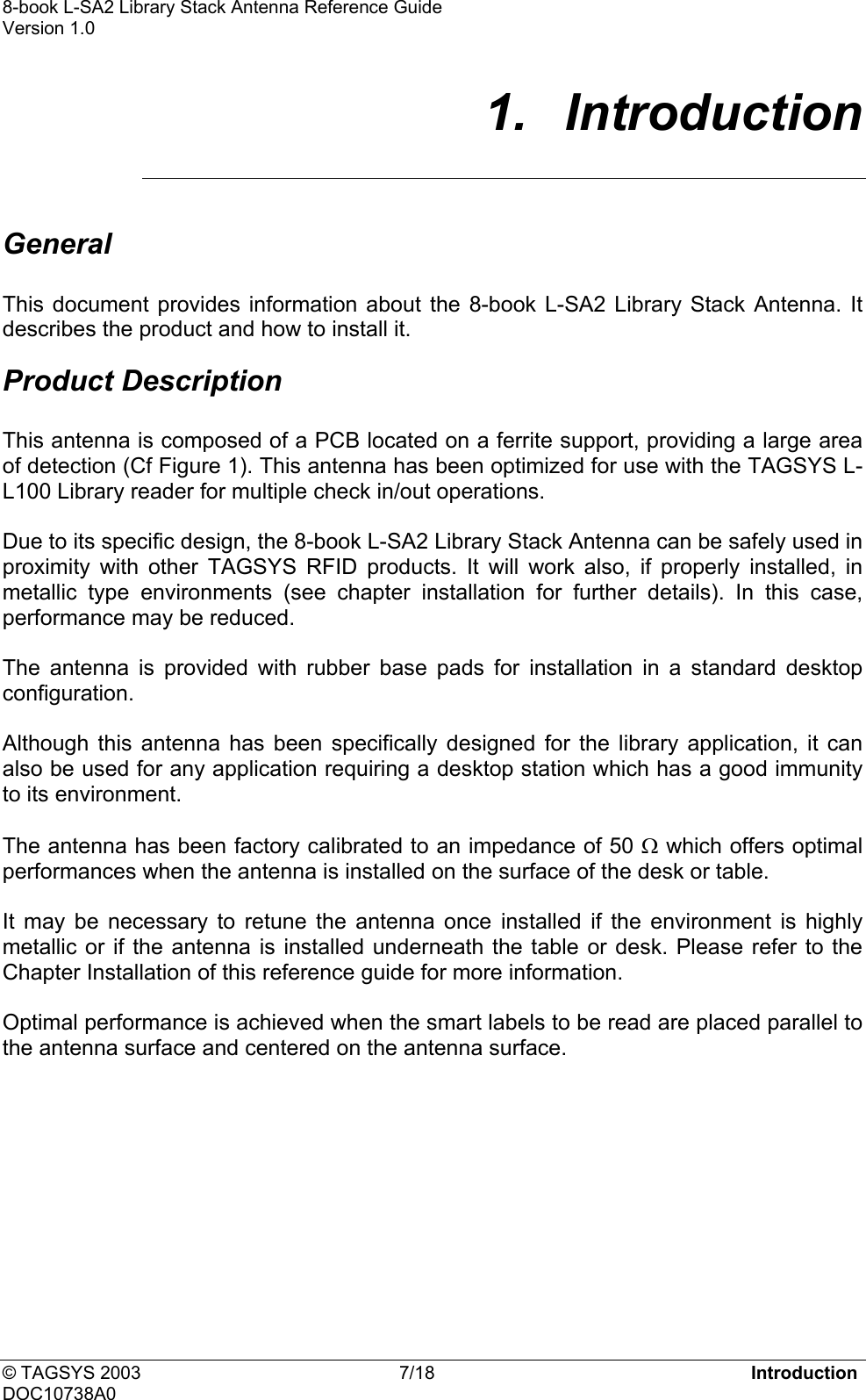 8-book L-SA2 Library Stack Antenna Reference Guide    Version 1.0 1.  Introduction  General  This document provides information about the 8-book L-SA2 Library Stack Antenna. It describes the product and how to install it. Product Description  This antenna is composed of a PCB located on a ferrite support, providing a large area of detection (Cf Figure 1). This antenna has been optimized for use with the TAGSYS L-L100 Library reader for multiple check in/out operations.  Due to its specific design, the 8-book L-SA2 Library Stack Antenna can be safely used in proximity with other TAGSYS RFID products. It will work also, if properly installed, in metallic type environments (see chapter installation for further details). In this case, performance may be reduced.  The antenna is provided with rubber base pads for installation in a standard desktop configuration.  Although this antenna has been specifically designed for the library application, it can also be used for any application requiring a desktop station which has a good immunity to its environment.   The antenna has been factory calibrated to an impedance of 50 Ω which offers optimal performances when the antenna is installed on the surface of the desk or table.  It may be necessary to retune the antenna once installed if the environment is highly metallic or if the antenna is installed underneath the table or desk. Please refer to the Chapter Installation of this reference guide for more information.   Optimal performance is achieved when the smart labels to be read are placed parallel to the antenna surface and centered on the antenna surface.   © TAGSYS 2003  7/18  Introduction DOC10738A0 