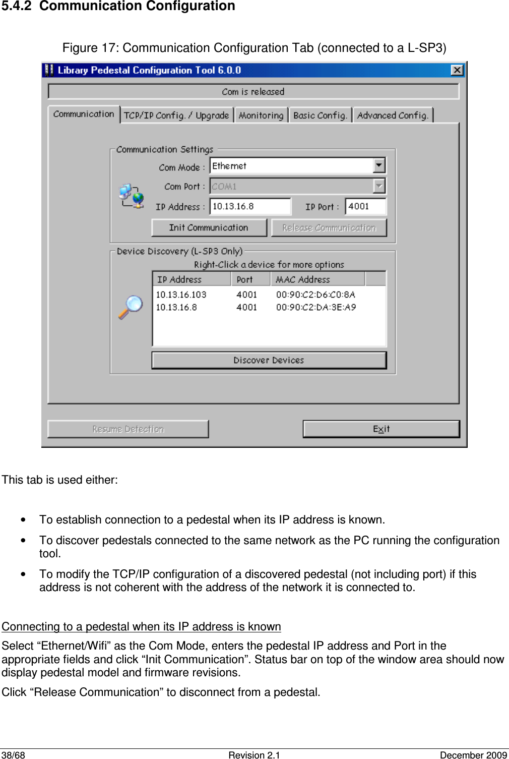  38/68  Revision 2.1  December 2009  5.4.2  Communication Configuration  Figure 17: Communication Configuration Tab (connected to a L-SP3)   This tab is used either:  •  To establish connection to a pedestal when its IP address is known. •  To discover pedestals connected to the same network as the PC running the configuration tool. •  To modify the TCP/IP configuration of a discovered pedestal (not including port) if this address is not coherent with the address of the network it is connected to.  Connecting to a pedestal when its IP address is known Select “Ethernet/Wifi” as the Com Mode, enters the pedestal IP address and Port in the appropriate fields and click “Init Communication”. Status bar on top of the window area should now display pedestal model and firmware revisions. Click “Release Communication” to disconnect from a pedestal. 