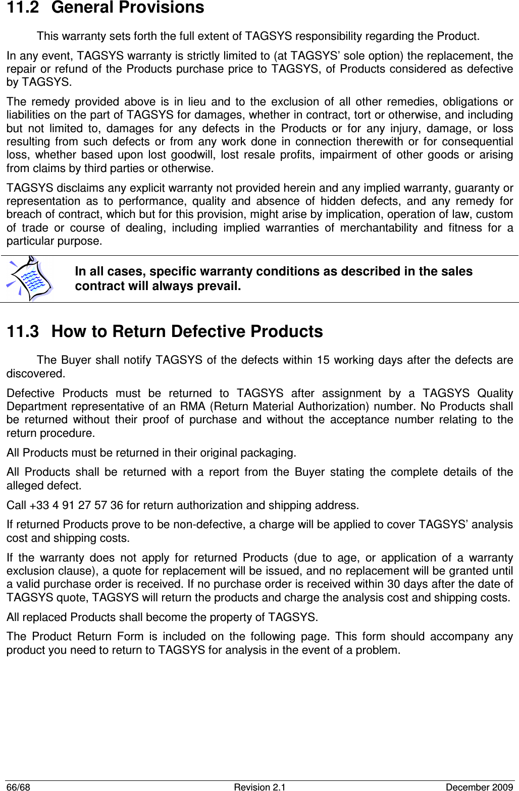  66/68  Revision 2.1  December 2009 11.2  General Provisions This warranty sets forth the full extent of TAGSYS responsibility regarding the Product. In any event, TAGSYS warranty is strictly limited to (at TAGSYS’ sole option) the replacement, the repair or refund of the Products purchase price to TAGSYS, of Products considered as defective by TAGSYS. The  remedy  provided  above  is  in  lieu  and  to  the  exclusion  of  all  other  remedies,  obligations  or liabilities on the part of TAGSYS for damages, whether in contract, tort or otherwise, and including but  not  limited  to,  damages  for  any  defects  in  the  Products  or  for  any  injury,  damage,  or  loss resulting  from  such  defects  or  from  any  work  done  in  connection  therewith  or  for  consequential loss,  whether  based  upon  lost  goodwill,  lost  resale  profits,  impairment  of  other  goods  or  arising from claims by third parties or otherwise. TAGSYS disclaims any explicit warranty not provided herein and any implied warranty, guaranty or representation  as  to  performance,  quality  and  absence  of  hidden  defects,  and  any  remedy  for breach of contract, which but for this provision, might arise by implication, operation of law, custom of  trade  or  course  of  dealing,  including  implied  warranties  of  merchantability  and  fitness  for  a particular purpose. 11.3  How to Return Defective Products The Buyer shall notify TAGSYS of the defects within 15 working days after the defects are discovered. Defective  Products  must  be  returned  to  TAGSYS  after  assignment  by  a  TAGSYS  Quality Department representative of an RMA (Return Material Authorization) number. No Products shall be  returned  without  their  proof  of  purchase  and  without  the  acceptance  number  relating  to  the return procedure. All Products must be returned in their original packaging. All  Products  shall  be  returned  with  a  report  from  the  Buyer  stating  the  complete  details  of  the alleged defect. Call +33 4 91 27 57 36 for return authorization and shipping address. If returned Products prove to be non-defective, a charge will be applied to cover TAGSYS’ analysis cost and shipping costs. If  the  warranty  does  not  apply  for  returned  Products  (due  to  age,  or  application  of  a  warranty exclusion clause), a quote for replacement will be issued, and no replacement will be granted until a valid purchase order is received. If no purchase order is received within 30 days after the date of TAGSYS quote, TAGSYS will return the products and charge the analysis cost and shipping costs. All replaced Products shall become the property of TAGSYS. The  Product  Return  Form  is  included  on  the  following  page.  This  form  should  accompany  any product you need to return to TAGSYS for analysis in the event of a problem.      In all cases, specific warranty conditions as described in the sales contract will always prevail. 