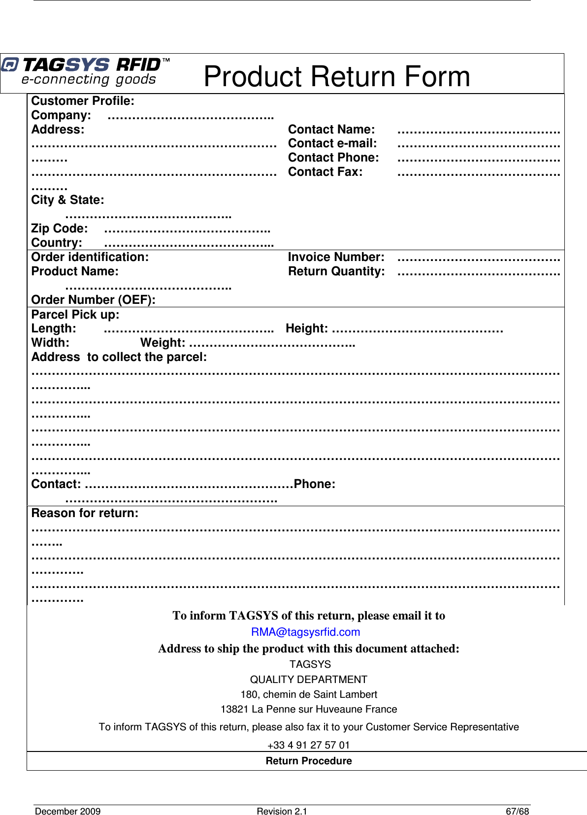 December 2009  Revision 2.1  67/68     Product Return Form Return Procedure To inform TAGSYS of this return, please email it to RMA@tagsysrfid.com Address to ship the product with this document attached:  TAGSYS QUALITY DEPARTMENT 180, chemin de Saint Lambert 13821 La Penne sur Huveaune France To inform TAGSYS of this return, please also fax it to your Customer Service Representative +33 4 91 27 57 01 Customer Profile: Company:   ………………………………….. Address:      …………………………………………………………… …………………………………………………………… City &amp; State:  ………………………………….. Zip Code:  ………………………………….. Country:  …………………………………...   Contact Name:  …………………………………. Contact e-mail:   …………………………………. Contact Phone:  …………………………………. Contact Fax:  …………………………………. Order identification: Product Name:  ………………………………….. Order Number (OEF):   Invoice Number:  …………………………………. Return Quantity:   …………………………………. Parcel Pick up: Length:   .…………………………………..  Height: …………………………………… Width:     Weight: ………………………………….. Address  to collect the parcel: ……………………………………………………………………………………………………………………………... ……………………………………………………………………………………………………………………………... ……………………………………………………………………………………………………………………………... ……………………………………………………………………………………………………………………………... Contact: ……………………………………………Phone:   ……………………………………………. Reason for return: ……………………………………………………………………………………………………………………….. ……………………………………………………………………………………………………………………………. ……………………………………………………………………………………………………………………………. 