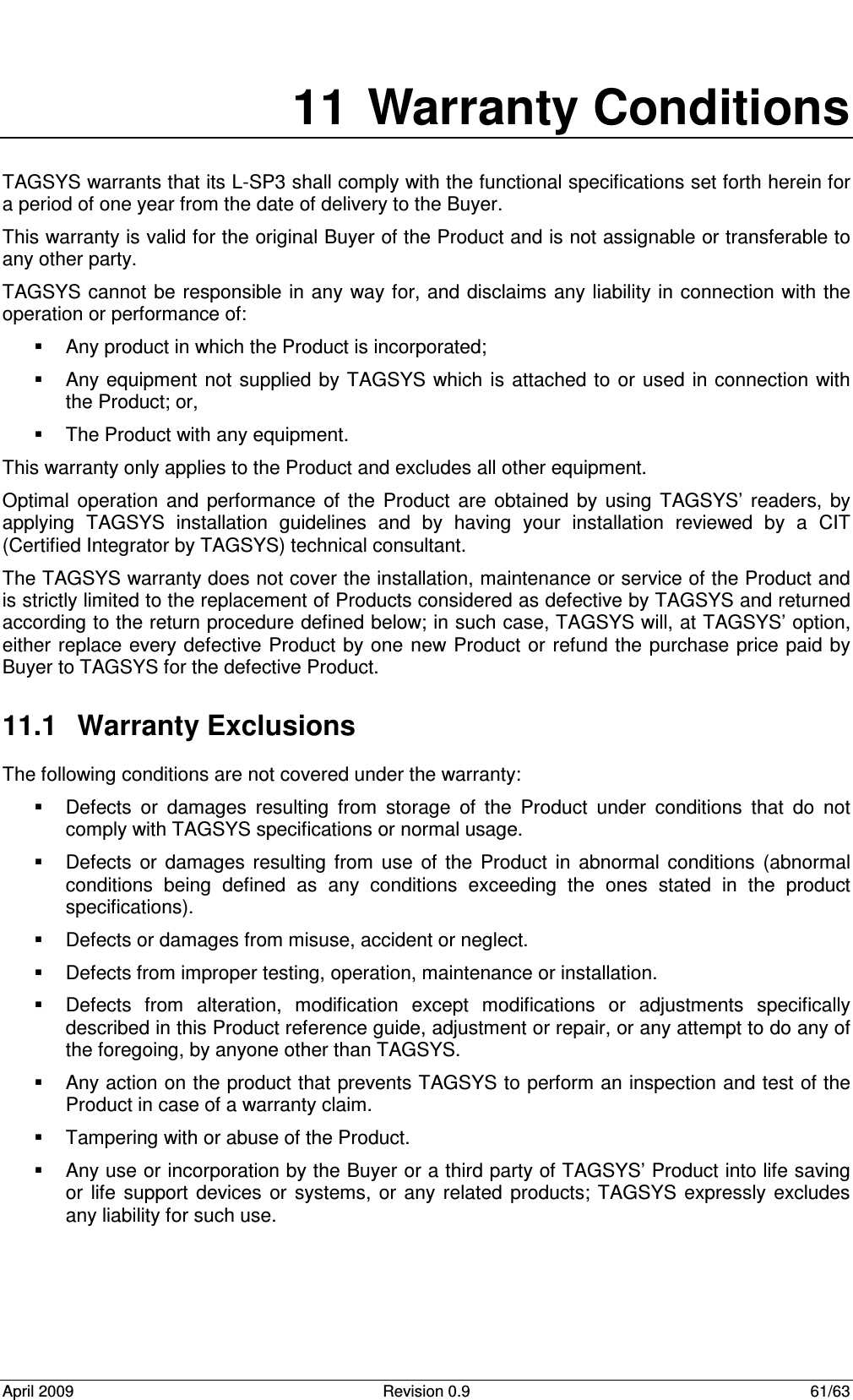  April 2009  Revision 0.9  61/63 11  Warranty Conditions TAGSYS warrants that its L-SP3 shall comply with the functional specifications set forth herein for a period of one year from the date of delivery to the Buyer. This warranty is valid for the original Buyer of the Product and is not assignable or transferable to any other party. TAGSYS cannot  be responsible in  any way for, and disclaims any liability in connection  with the operation or performance of:   Any product in which the Product is incorporated;   Any equipment  not supplied by TAGSYS which  is attached to or used  in connection  with the Product; or,   The Product with any equipment. This warranty only applies to the Product and excludes all other equipment. Optimal  operation  and  performance  of  the  Product  are  obtained  by  using  TAGSYS’  readers,  by applying  TAGSYS  installation  guidelines  and  by  having  your  installation  reviewed  by  a  CIT (Certified Integrator by TAGSYS) technical consultant. The TAGSYS warranty does not cover the installation, maintenance or service of the Product and is strictly limited to the replacement of Products considered as defective by TAGSYS and returned according to the return procedure defined below; in such case, TAGSYS will, at TAGSYS’ option, either replace every defective Product  by one new Product or  refund the purchase price paid by Buyer to TAGSYS for the defective Product. 11.1  Warranty Exclusions  The following conditions are not covered under the warranty:   Defects  or  damages  resulting  from  storage  of  the  Product  under  conditions  that  do  not comply with TAGSYS specifications or normal usage.   Defects  or  damages  resulting  from  use  of  the  Product  in  abnormal  conditions  (abnormal conditions  being  defined  as  any  conditions  exceeding  the  ones  stated  in  the  product specifications).   Defects or damages from misuse, accident or neglect.   Defects from improper testing, operation, maintenance or installation.   Defects  from  alteration,  modification  except  modifications  or  adjustments  specifically described in this Product reference guide, adjustment or repair, or any attempt to do any of the foregoing, by anyone other than TAGSYS.   Any action on the product that prevents TAGSYS to perform an inspection and test of the Product in case of a warranty claim.   Tampering with or abuse of the Product.   Any use or incorporation by the Buyer or a third party of TAGSYS’ Product into life saving or  life  support  devices  or  systems, or  any related  products; TAGSYS expressly  excludes any liability for such use. 