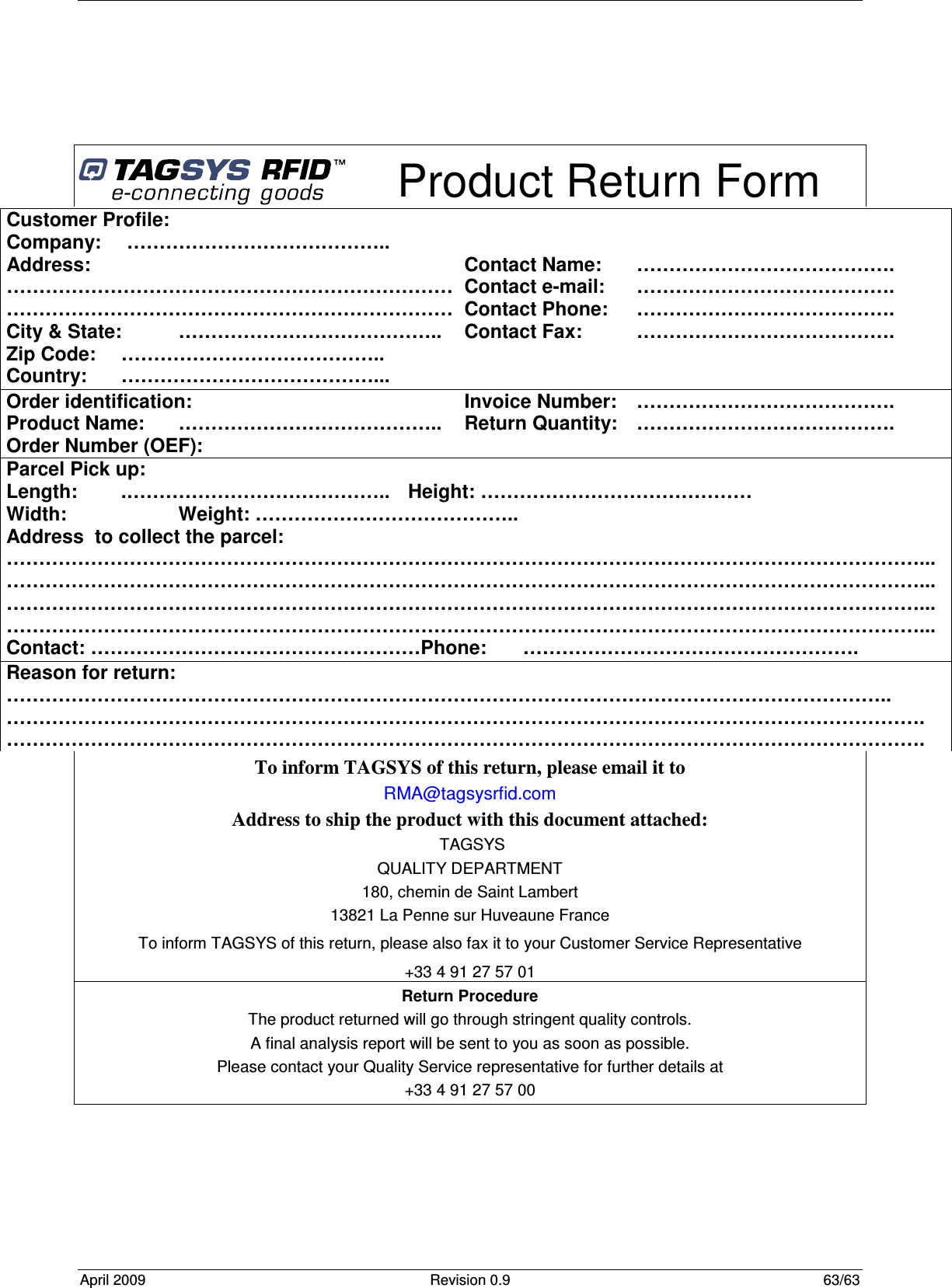  April 2009  Revision 0.9  63/63       Product Return Form To inform TAGSYS of this return, please email it to RMA@tagsysrfid.com Address to ship the product with this document attached:  TAGSYS QUALITY DEPARTMENT 180, chemin de Saint Lambert 13821 La Penne sur Huveaune France To inform TAGSYS of this return, please also fax it to your Customer Service Representative +33 4 91 27 57 01 Return Procedure The product returned will go through stringent quality controls. A final analysis report will be sent to you as soon as possible. Please contact your Quality Service representative for further details at  +33 4 91 27 57 00  Customer Profile: Company:   ………………………………….. Address:      …………………………………………………………… …………………………………………………………… City &amp; State:  ………………………………….. Zip Code:  ………………………………….. Country:  …………………………………...   Contact Name:  …………………………………. Contact e-mail:   …………………………………. Contact Phone:  …………………………………. Contact Fax:  …………………………………. Order identification: Product Name:  ………………………………….. Order Number (OEF):   Invoice Number:  …………………………………. Return Quantity:   …………………………………. Parcel Pick up: Length:   .…………………………………..  Height: …………………………………… Width:     Weight: ………………………………….. Address  to collect the parcel: ……………………………………………………………………………………………………………………………... ……………………………………………………………………………………………………………………………... ……………………………………………………………………………………………………………………………... ……………………………………………………………………………………………………………………………... Contact: ……………………………………………Phone:   ……………………………………………. Reason for return: ……………………………………………………………………………………………………………………….. ……………………………………………………………………………………………………………………………. ……………………………………………………………………………………………………………………………. 