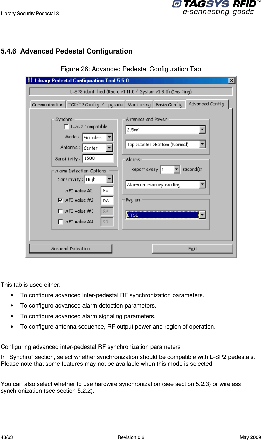  Library Security Pedestal 3   48/63  Revision 0.2  May 2009  5.4.6  Advanced Pedestal Configuration  Figure 26: Advanced Pedestal Configuration Tab    This tab is used either: •  To configure advanced inter-pedestal RF synchronization parameters. •  To configure advanced alarm detection parameters. •  To configure advanced alarm signaling parameters. •  To configure antenna sequence, RF output power and region of operation.  Configuring advanced inter-pedestal RF synchronization parameters In “Synchro” section, select whether synchronization should be compatible with L-SP2 pedestals. Please note that some features may not be available when this mode is selected.  You can also select whether to use hardwire synchronization (see section 5.2.3) or wireless synchronization (see section 5.2.2).    