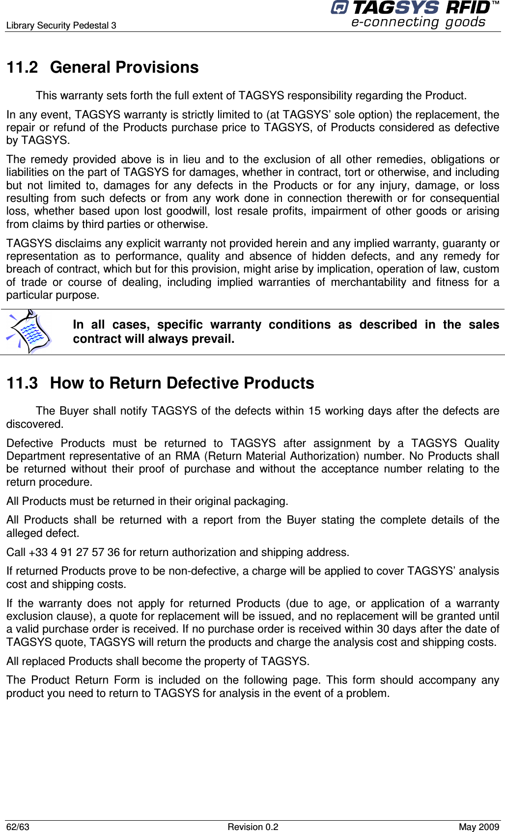  Library Security Pedestal 3   62/63  Revision 0.2  May 2009 11.2  General Provisions This warranty sets forth the full extent of TAGSYS responsibility regarding the Product. In any event, TAGSYS warranty is strictly limited to (at TAGSYS’ sole option) the replacement, the repair or refund of the Products purchase price to TAGSYS, of Products considered as defective by TAGSYS. The  remedy  provided  above  is  in  lieu  and  to  the  exclusion  of  all  other  remedies,  obligations  or liabilities on the part of TAGSYS for damages, whether in contract, tort or otherwise, and including but  not  limited  to,  damages  for  any  defects  in  the  Products  or  for  any  injury,  damage,  or  loss resulting  from  such  defects  or  from  any  work  done  in  connection  therewith  or  for  consequential loss,  whether  based  upon  lost  goodwill,  lost  resale  profits,  impairment  of  other  goods  or  arising from claims by third parties or otherwise. TAGSYS disclaims any explicit warranty not provided herein and any implied warranty, guaranty or representation  as  to  performance,  quality  and  absence  of  hidden  defects,  and  any  remedy  for breach of contract, which but for this provision, might arise by implication, operation of law, custom of  trade  or  course  of  dealing,  including  implied  warranties  of  merchantability  and  fitness  for  a particular purpose. 11.3  How to Return Defective Products The Buyer shall notify TAGSYS of the defects within 15 working days after the defects are discovered. Defective  Products  must  be  returned  to  TAGSYS  after  assignment  by  a  TAGSYS  Quality Department representative of an RMA (Return Material Authorization) number. No Products shall be  returned  without  their  proof  of  purchase  and  without  the  acceptance  number  relating  to  the return procedure. All Products must be returned in their original packaging. All  Products  shall  be  returned  with  a  report  from  the  Buyer  stating  the  complete  details  of  the alleged defect. Call +33 4 91 27 57 36 for return authorization and shipping address. If returned Products prove to be non-defective, a charge will be applied to cover TAGSYS’ analysis cost and shipping costs. If  the  warranty  does  not  apply  for  returned  Products  (due  to  age,  or  application  of  a  warranty exclusion clause), a quote for replacement will be issued, and no replacement will be granted until a valid purchase order is received. If no purchase order is received within 30 days after the date of TAGSYS quote, TAGSYS will return the products and charge the analysis cost and shipping costs. All replaced Products shall become the property of TAGSYS. The  Product  Return  Form  is  included  on  the  following  page.  This  form  should  accompany  any product you need to return to TAGSYS for analysis in the event of a problem.      In  all  cases,  specific  warranty  conditions  as  described  in  the  sales contract will always prevail. 