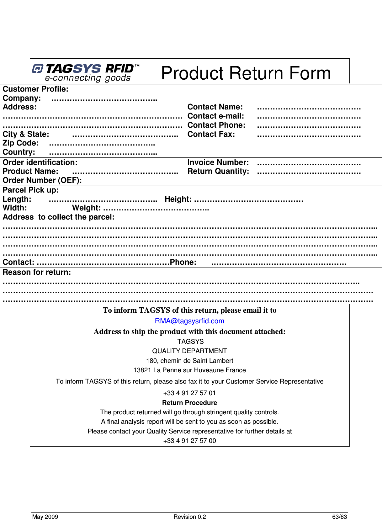  May 2009  Revision 0.2  63/63       Product Return Form To inform TAGSYS of this return, please email it to RMA@tagsysrfid.com Address to ship the product with this document attached:  TAGSYS QUALITY DEPARTMENT 180, chemin de Saint Lambert 13821 La Penne sur Huveaune France To inform TAGSYS of this return, please also fax it to your Customer Service Representative +33 4 91 27 57 01 Return Procedure The product returned will go through stringent quality controls. A final analysis report will be sent to you as soon as possible. Please contact your Quality Service representative for further details at  +33 4 91 27 57 00  Customer Profile: Company:   ………………………………….. Address:      …………………………………………………………… …………………………………………………………… City &amp; State:  ………………………………….. Zip Code:  ………………………………….. Country:  …………………………………...   Contact Name:  …………………………………. Contact e-mail:   …………………………………. Contact Phone:  …………………………………. Contact Fax:  …………………………………. Order identification: Product Name:  ………………………………….. Order Number (OEF):   Invoice Number:  …………………………………. Return Quantity:   …………………………………. Parcel Pick up: Length:   .…………………………………..  Height: …………………………………… Width:     Weight: ………………………………….. Address  to collect the parcel: ……………………………………………………………………………………………………………………………... ……………………………………………………………………………………………………………………………... ……………………………………………………………………………………………………………………………... ……………………………………………………………………………………………………………………………... Contact: ……………………………………………Phone:   ……………………………………………. Reason for return: ……………………………………………………………………………………………………………………….. ……………………………………………………………………………………………………………………………. ……………………………………………………………………………………………………………………………. 