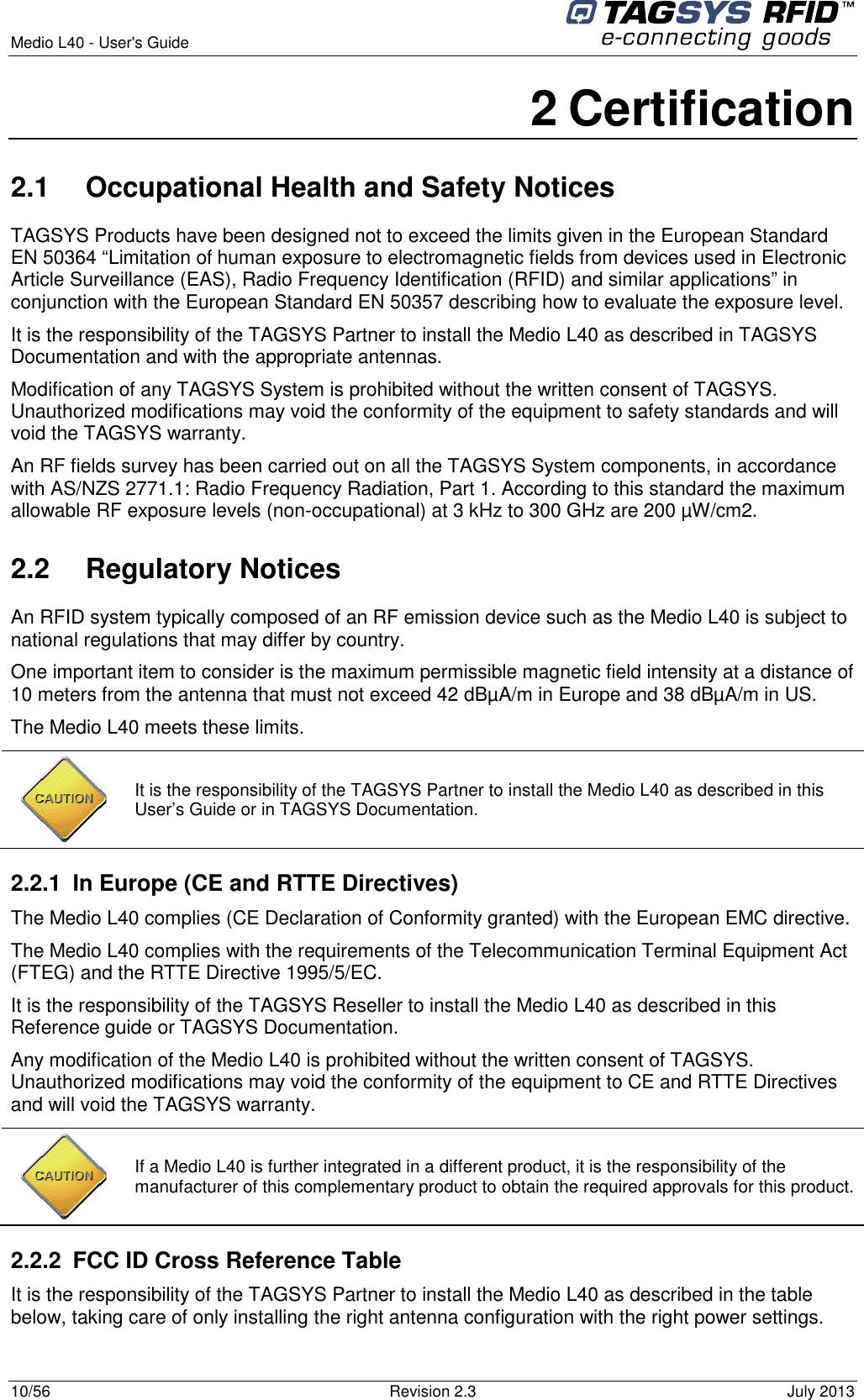  Medio L40 - User&apos;s Guide     10/56  Revision 2.3  July 2013  2 Certification 2.1  Occupational Health and Safety Notices TAGSYS Products have been designed not to exceed the limits given in the European Standard EN 50364 “Limitation of human exposure to electromagnetic fields from devices used in Electronic Article Surveillance (EAS), Radio Frequency Identification (RFID) and similar applications” in conjunction with the European Standard EN 50357 describing how to evaluate the exposure level. It is the responsibility of the TAGSYS Partner to install the Medio L40 as described in TAGSYS Documentation and with the appropriate antennas.  Modification of any TAGSYS System is prohibited without the written consent of TAGSYS. Unauthorized modifications may void the conformity of the equipment to safety standards and will void the TAGSYS warranty. An RF fields survey has been carried out on all the TAGSYS System components, in accordance with AS/NZS 2771.1: Radio Frequency Radiation, Part 1. According to this standard the maximum allowable RF exposure levels (non-occupational) at 3 kHz to 300 GHz are 200 µW/cm2.  2.2  Regulatory Notices An RFID system typically composed of an RF emission device such as the Medio L40 is subject to national regulations that may differ by country. One important item to consider is the maximum permissible magnetic field intensity at a distance of 10 meters from the antenna that must not exceed 42 dBµA/m in Europe and 38 dBµA/m in US. The Medio L40 meets these limits.  2.2.1  In Europe (CE and RTTE Directives)  The Medio L40 complies (CE Declaration of Conformity granted) with the European EMC directive. The Medio L40 complies with the requirements of the Telecommunication Terminal Equipment Act (FTEG) and the RTTE Directive 1995/5/EC. It is the responsibility of the TAGSYS Reseller to install the Medio L40 as described in this Reference guide or TAGSYS Documentation. Any modification of the Medio L40 is prohibited without the written consent of TAGSYS. Unauthorized modifications may void the conformity of the equipment to CE and RTTE Directives and will void the TAGSYS warranty.  2.2.2  FCC ID Cross Reference Table It is the responsibility of the TAGSYS Partner to install the Medio L40 as described in the table below, taking care of only installing the right antenna configuration with the right power settings.  It is the responsibility of the TAGSYS Partner to install the Medio L40 as described in this User’s Guide or in TAGSYS Documentation.  If a Medio L40 is further integrated in a different product, it is the responsibility of the manufacturer of this complementary product to obtain the required approvals for this product. 