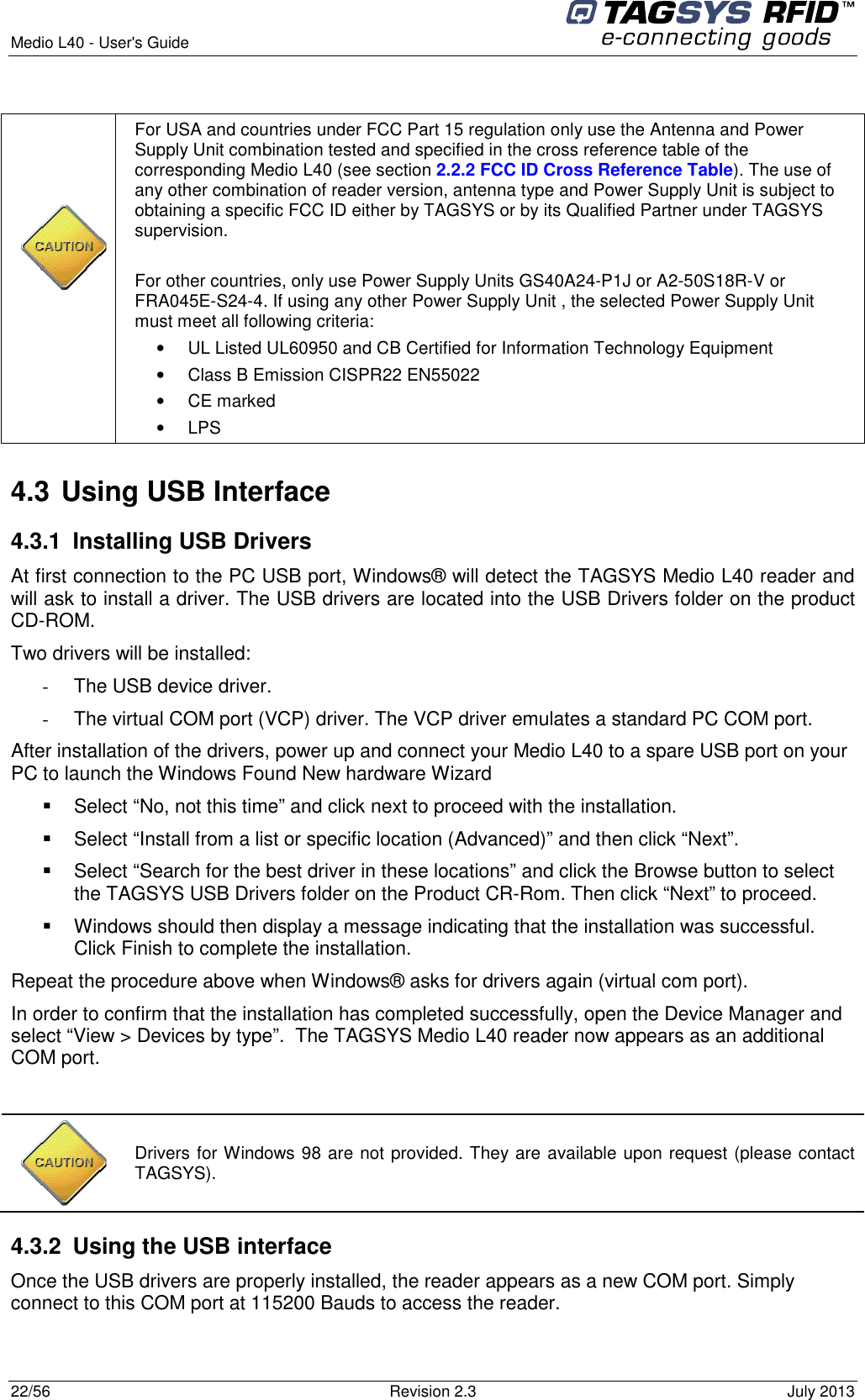  Medio L40 - User&apos;s Guide     22/56  Revision 2.3  July 2013         For USA and countries under FCC Part 15 regulation only use the Antenna and Power Supply Unit combination tested and specified in the cross reference table of the corresponding Medio L40 (see section 2.2.2 FCC ID Cross Reference Table). The use of any other combination of reader version, antenna type and Power Supply Unit is subject to obtaining a specific FCC ID either by TAGSYS or by its Qualified Partner under TAGSYS supervision.  For other countries, only use Power Supply Units GS40A24-P1J or A2-50S18R-V or FRA045E-S24-4. If using any other Power Supply Unit , the selected Power Supply Unit must meet all following criteria:  •  UL Listed UL60950 and CB Certified for Information Technology Equipment •  Class B Emission CISPR22 EN55022 •  CE marked •  LPS 4.3 Using USB Interface 4.3.1  Installing USB Drivers At first connection to the PC USB port, Windows® will detect the TAGSYS Medio L40 reader and will ask to install a driver. The USB drivers are located into the USB Drivers folder on the product CD-ROM. Two drivers will be installed: -  The USB device driver. -  The virtual COM port (VCP) driver. The VCP driver emulates a standard PC COM port. After installation of the drivers, power up and connect your Medio L40 to a spare USB port on your PC to launch the Windows Found New hardware Wizard   Select “No, not this time” and click next to proceed with the installation.   Select “Install from a list or specific location (Advanced)” and then click “Next”.   Select “Search for the best driver in these locations” and click the Browse button to select the TAGSYS USB Drivers folder on the Product CR-Rom. Then click “Next” to proceed.   Windows should then display a message indicating that the installation was successful. Click Finish to complete the installation. Repeat the procedure above when Windows® asks for drivers again (virtual com port). In order to confirm that the installation has completed successfully, open the Device Manager and select “View &gt; Devices by type”.  The TAGSYS Medio L40 reader now appears as an additional COM port.   4.3.2  Using the USB interface Once the USB drivers are properly installed, the reader appears as a new COM port. Simply connect to this COM port at 115200 Bauds to access the reader.   Drivers for Windows 98 are not provided. They are available upon request (please contact TAGSYS). 