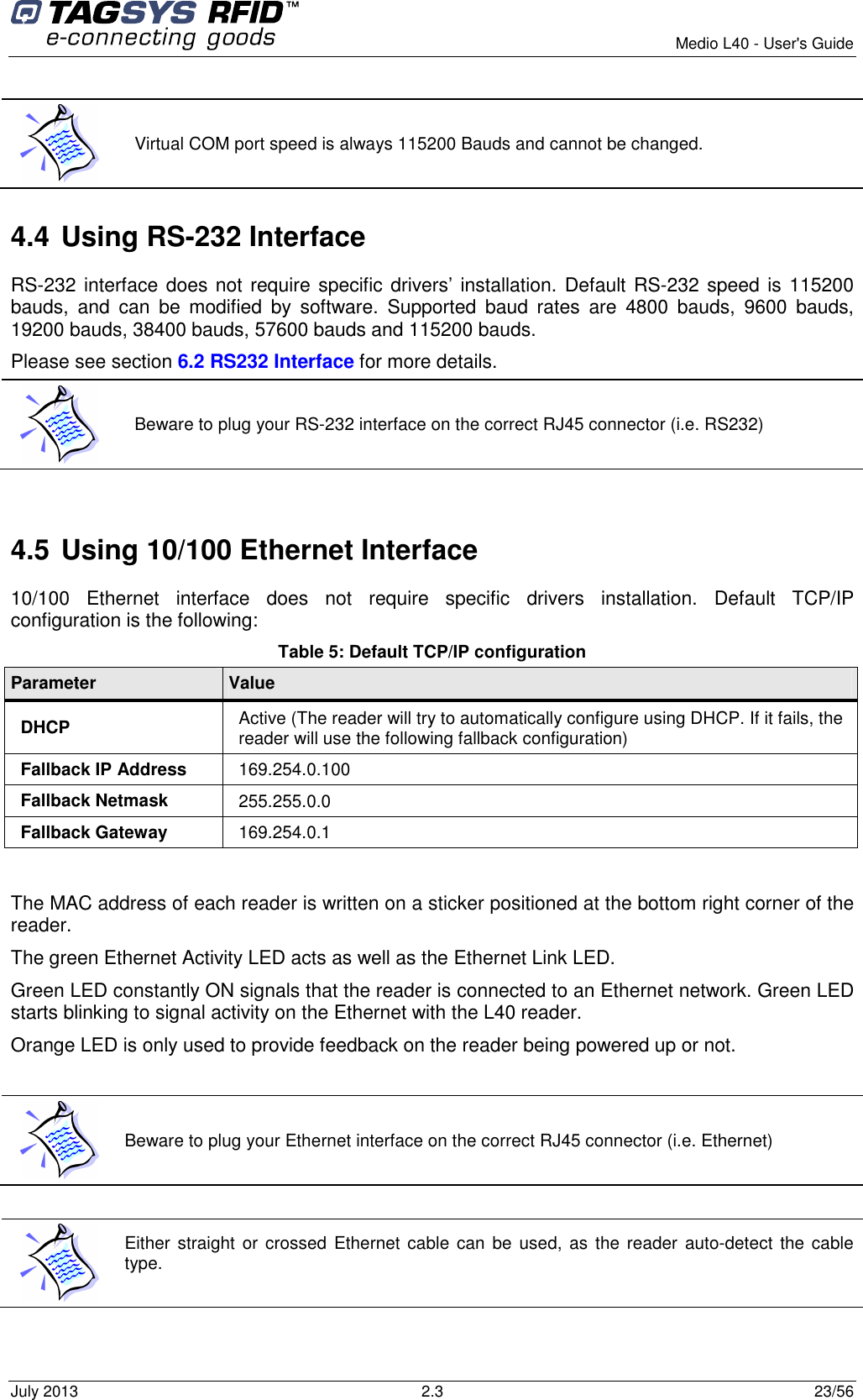        Medio L40 - User&apos;s Guide July 2013  2.3  23/56   4.4 Using RS-232 Interface RS-232 interface does not require specific drivers’ installation. Default RS-232 speed is 115200 bauds,  and  can  be  modified  by  software.  Supported  baud  rates  are  4800  bauds,  9600  bauds, 19200 bauds, 38400 bauds, 57600 bauds and 115200 bauds. Please see section 6.2 RS232 Interface for more details.  4.5 Using 10/100 Ethernet Interface 10/100  Ethernet  interface  does  not  require  specific  drivers  installation.  Default  TCP/IP configuration is the following: Table 5: Default TCP/IP configuration Parameter  Value DHCP  Active (The reader will try to automatically configure using DHCP. If it fails, the reader will use the following fallback configuration) Fallback IP Address  169.254.0.100 Fallback Netmask  255.255.0.0 Fallback Gateway  169.254.0.1  The MAC address of each reader is written on a sticker positioned at the bottom right corner of the reader. The green Ethernet Activity LED acts as well as the Ethernet Link LED. Green LED constantly ON signals that the reader is connected to an Ethernet network. Green LED starts blinking to signal activity on the Ethernet with the L40 reader. Orange LED is only used to provide feedback on the reader being powered up or not.    Either straight or  crossed  Ethernet cable  can  be used,  as the  reader  auto-detect  the cable type.    Virtual COM port speed is always 115200 Bauds and cannot be changed.  Beware to plug your RS-232 interface on the correct RJ45 connector (i.e. RS232)  Beware to plug your Ethernet interface on the correct RJ45 connector (i.e. Ethernet) 