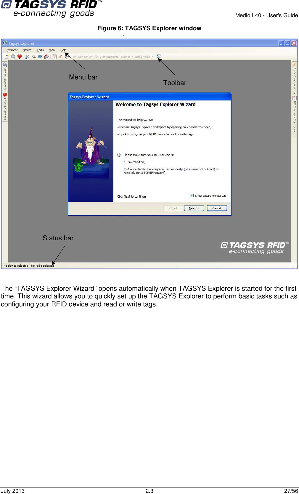        Medio L40 - User&apos;s Guide July 2013  2.3  27/56  Figure 6: TAGSYS Explorer window   The “TAGSYS Explorer Wizard” opens automatically when TAGSYS Explorer is started for the first time. This wizard allows you to quickly set up the TAGSYS Explorer to perform basic tasks such as configuring your RFID device and read or write tags. Toolbar  Menu bar  Status bar 