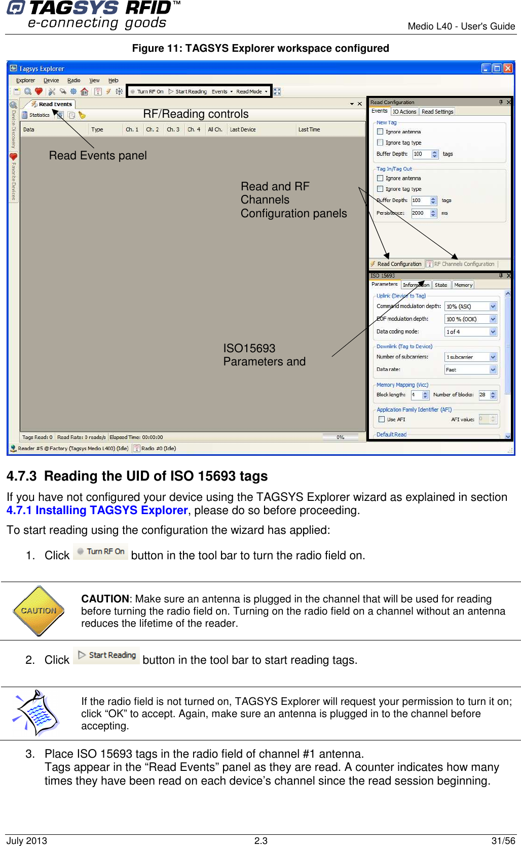        Medio L40 - User&apos;s Guide July 2013  2.3  31/56  Figure 11: TAGSYS Explorer workspace configured  4.7.3  Reading the UID of ISO 15693 tags If you have not configured your device using the TAGSYS Explorer wizard as explained in section 4.7.1 Installing TAGSYS Explorer, please do so before proceeding. To start reading using the configuration the wizard has applied: 1.  Click   button in the tool bar to turn the radio field on.   CAUTION: Make sure an antenna is plugged in the channel that will be used for reading before turning the radio field on. Turning on the radio field on a channel without an antenna reduces the lifetime of the reader. 2.  Click   button in the tool bar to start reading tags.   If the radio field is not turned on, TAGSYS Explorer will request your permission to turn it on; click “OK” to accept. Again, make sure an antenna is plugged in to the channel before accepting. 3.  Place ISO 15693 tags in the radio field of channel #1 antenna. Tags appear in the “Read Events” panel as they are read. A counter indicates how many times they have been read on each device’s channel since the read session beginning.  RF/Reading controls  Read Events panel  Read and RF Channels Configuration panels    ISO15693 Parameters and Commands panel 