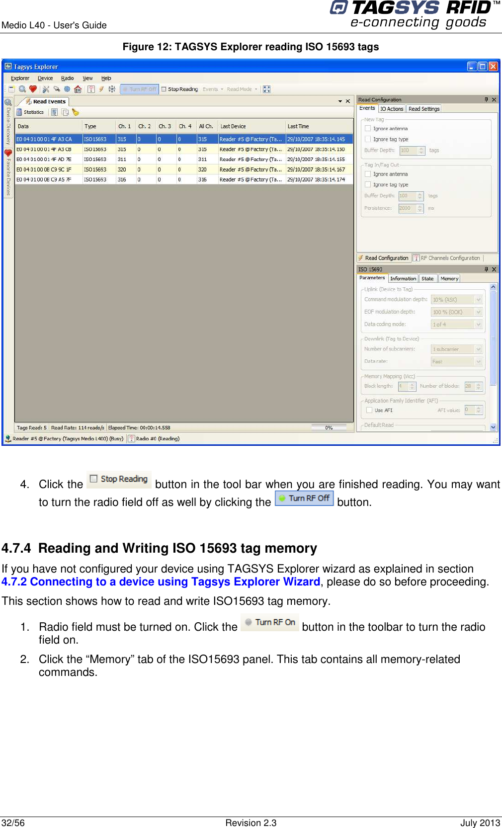  Medio L40 - User&apos;s Guide     32/56  Revision 2.3  July 2013  Figure 12: TAGSYS Explorer reading ISO 15693 tags   4.  Click the   button in the tool bar when you are finished reading. You may want to turn the radio field off as well by clicking the   button.  4.7.4  Reading and Writing ISO 15693 tag memory If you have not configured your device using TAGSYS Explorer wizard as explained in section 4.7.2 Connecting to a device using Tagsys Explorer Wizard, please do so before proceeding. This section shows how to read and write ISO15693 tag memory. 1.  Radio field must be turned on. Click the   button in the toolbar to turn the radio field on. 2.  Click the “Memory” tab of the ISO15693 panel. This tab contains all memory-related commands. 