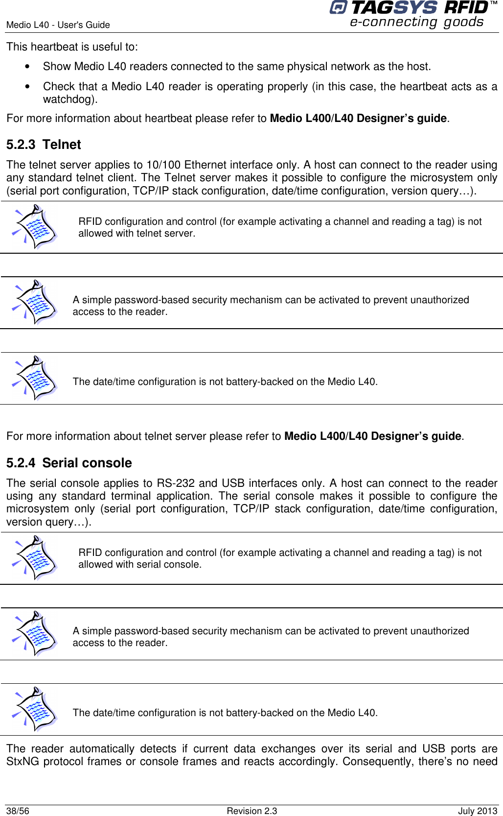  Medio L40 - User&apos;s Guide     38/56  Revision 2.3  July 2013  This heartbeat is useful to:  •  Show Medio L40 readers connected to the same physical network as the host. •  Check that a Medio L40 reader is operating properly (in this case, the heartbeat acts as a watchdog). For more information about heartbeat please refer to Medio L400/L40 Designer’s guide. 5.2.3  Telnet  The telnet server applies to 10/100 Ethernet interface only. A host can connect to the reader using any standard telnet client. The Telnet server makes it possible to configure the microsystem only (serial port configuration, TCP/IP stack configuration, date/time configuration, version query…).    For more information about telnet server please refer to Medio L400/L40 Designer’s guide. 5.2.4  Serial console The serial console applies to RS-232 and USB interfaces only. A host can connect to the reader using  any  standard  terminal  application.  The  serial  console  makes  it  possible  to  configure  the microsystem  only  (serial  port  configuration,  TCP/IP  stack  configuration,  date/time  configuration, version query…).   The  reader  automatically  detects  if  current  data  exchanges  over  its  serial  and  USB  ports  are StxNG protocol frames or console frames and reacts accordingly. Consequently, there’s no need  RFID configuration and control (for example activating a channel and reading a tag) is not allowed with telnet server.  A simple password-based security mechanism can be activated to prevent unauthorized access to the reader.  The date/time configuration is not battery-backed on the Medio L40.  RFID configuration and control (for example activating a channel and reading a tag) is not allowed with serial console.  A simple password-based security mechanism can be activated to prevent unauthorized access to the reader.  The date/time configuration is not battery-backed on the Medio L40. 