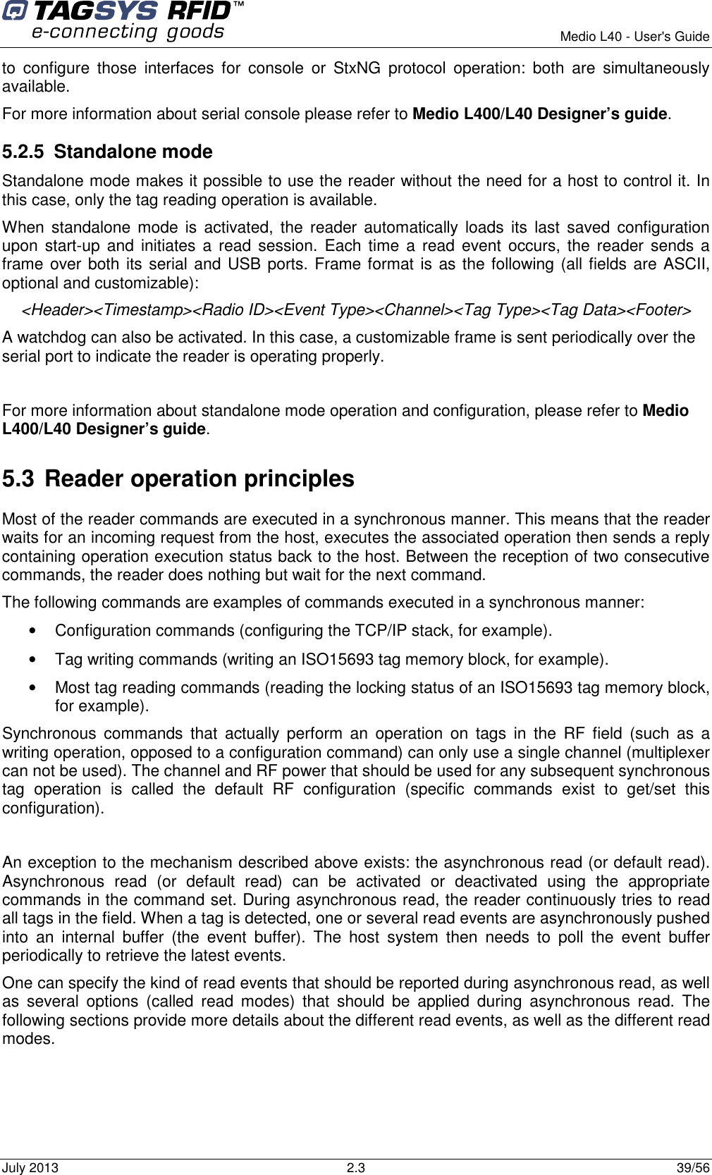        Medio L40 - User&apos;s Guide July 2013  2.3  39/56  to  configure  those  interfaces  for  console  or  StxNG  protocol  operation:  both  are  simultaneously available. For more information about serial console please refer to Medio L400/L40 Designer’s guide. 5.2.5  Standalone mode Standalone mode makes it possible to use the reader without the need for a host to control it. In this case, only the tag reading operation is available. When  standalone  mode is activated, the  reader automatically  loads  its  last  saved  configuration upon start-up and initiates a read  session.  Each time  a  read  event occurs,  the reader sends  a frame over both its serial and USB ports. Frame format is as the following (all fields are ASCII, optional and customizable): &lt;Header&gt;&lt;Timestamp&gt;&lt;Radio ID&gt;&lt;Event Type&gt;&lt;Channel&gt;&lt;Tag Type&gt;&lt;Tag Data&gt;&lt;Footer&gt; A watchdog can also be activated. In this case, a customizable frame is sent periodically over the serial port to indicate the reader is operating properly.  For more information about standalone mode operation and configuration, please refer to Medio L400/L40 Designer’s guide. 5.3 Reader operation principles Most of the reader commands are executed in a synchronous manner. This means that the reader waits for an incoming request from the host, executes the associated operation then sends a reply containing operation execution status back to the host. Between the reception of two consecutive commands, the reader does nothing but wait for the next command. The following commands are examples of commands executed in a synchronous manner: •  Configuration commands (configuring the TCP/IP stack, for example). •  Tag writing commands (writing an ISO15693 tag memory block, for example). •  Most tag reading commands (reading the locking status of an ISO15693 tag memory block, for example). Synchronous  commands  that  actually  perform  an  operation  on  tags  in  the  RF  field  (such  as  a writing operation, opposed to a configuration command) can only use a single channel (multiplexer can not be used). The channel and RF power that should be used for any subsequent synchronous tag  operation  is  called  the  default  RF  configuration  (specific  commands  exist  to  get/set  this configuration).  An exception to the mechanism described above exists: the asynchronous read (or default read).  Asynchronous  read  (or  default  read)  can  be  activated  or  deactivated  using  the  appropriate commands in the command set. During asynchronous read, the reader continuously tries to read all tags in the field. When a tag is detected, one or several read events are asynchronously pushed into  an  internal  buffer  (the  event  buffer).  The  host  system  then  needs  to  poll  the  event  buffer periodically to retrieve the latest events. One can specify the kind of read events that should be reported during asynchronous read, as well as  several  options  (called  read  modes)  that  should  be  applied  during  asynchronous  read.  The following sections provide more details about the different read events, as well as the different read modes. 