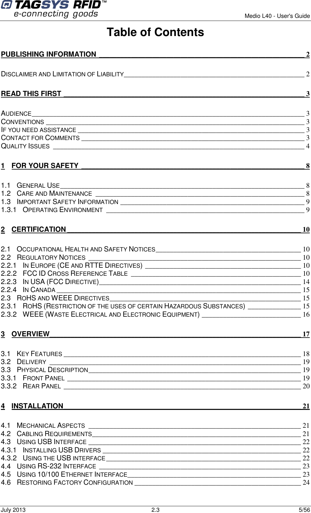        Medio L40 - User&apos;s Guide July 2013  2.3  5/56  Table of Contents PUBLISHING INFORMATION __________________________________________________________ 2 DISCLAIMER AND LIMITATION OF LIABILITY ___________________________________________________ 2 READ THIS FIRST ____________________________________________________________________ 3 AUDIENCE _____________________________________________________________________________ 3 CONVENTIONS _________________________________________________________________________ 3 IF YOU NEED ASSISTANCE ________________________________________________________________ 3 CONTACT FOR COMMENTS _______________________________________________________________ 3 QUALITY ISSUES  _______________________________________________________________________ 4 1 FOR YOUR SAFETY _______________________________________________________________ 8 1.1 GENERAL USE _____________________________________________________________________ 8 1.2 CARE AND MAINTENANCE  ___________________________________________________________ 8 1.3 IMPORTANT SAFETY INFORMATION ____________________________________________________ 9 1.3.1 OPERATING ENVIRONMENT  ________________________________________________________ 9 2 CERTIFICATION __________________________________________________________________ 10 2.1 OCCUPATIONAL HEALTH AND SAFETY NOTICES _________________________________________ 10 2.2 REGULATORY NOTICES  ____________________________________________________________ 10 2.2.1 IN EUROPE (CE AND RTTE DIRECTIVES) ____________________________________________ 10 2.2.2 FCC ID CROSS REFERENCE TABLE  ________________________________________________ 10 2.2.3 IN USA (FCC DIRECTIVE) _________________________________________________________ 14 2.2.4 IN CANADA _____________________________________________________________________ 15 2.3 ROHS AND WEEE DIRECTIVES ______________________________________________________ 15 2.3.1 ROHS (RESTRICTION OF THE USES OF CERTAIN HAZARDOUS SUBSTANCES) _______________ 15 2.3.2 WEEE (WASTE ELECTRICAL AND ELECTRONIC EQUIPMENT) ____________________________ 16 3 OVERVIEW_______________________________________________________________________ 17 3.1 KEY FEATURES ___________________________________________________________________ 18 3.2 DELIVERY  _______________________________________________________________________ 19 3.3 PHYSICAL DESCRIPTION ____________________________________________________________ 19 3.3.1 FRONT PANEL __________________________________________________________________ 19 3.3.2 REAR PANEL ___________________________________________________________________ 20 4 INSTALLATION ___________________________________________________________________ 21 4.1 MECHANICAL ASPECTS  ____________________________________________________________ 21 4.2 CABLING REQUIREMENTS___________________________________________________________ 21 4.3 USING USB INTERFACE ____________________________________________________________ 22 4.3.1 INSTALLING USB DRIVERS ________________________________________________________ 22 4.3.2 USING THE USB INTERFACE _______________________________________________________ 22 4.4 USING RS-232 INTERFACE  _________________________________________________________ 23 4.5 USING 10/100 ETHERNET INTERFACE_________________________________________________ 23 4.6 RESTORING FACTORY CONFIGURATION _______________________________________________ 24 
