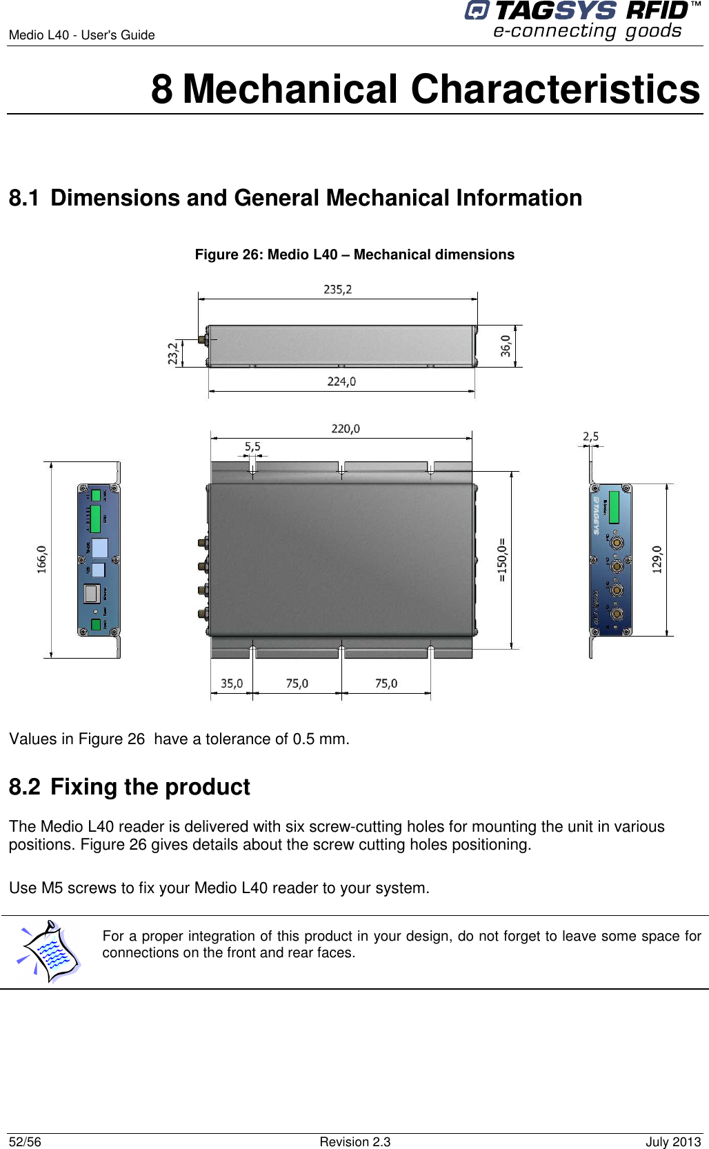  Medio L40 - User&apos;s Guide     52/56  Revision 2.3  July 2013  8 Mechanical Characteristics  8.1 Dimensions and General Mechanical Information  Figure 26: Medio L40 – Mechanical dimensions  Values in Figure 26  have a tolerance of 0.5 mm. 8.2 Fixing the product The Medio L40 reader is delivered with six screw-cutting holes for mounting the unit in various positions. Figure 26 gives details about the screw cutting holes positioning.  Use M5 screws to fix your Medio L40 reader to your system.   For a proper integration of this product in your design, do not forget to leave some space for connections on the front and rear faces.   
