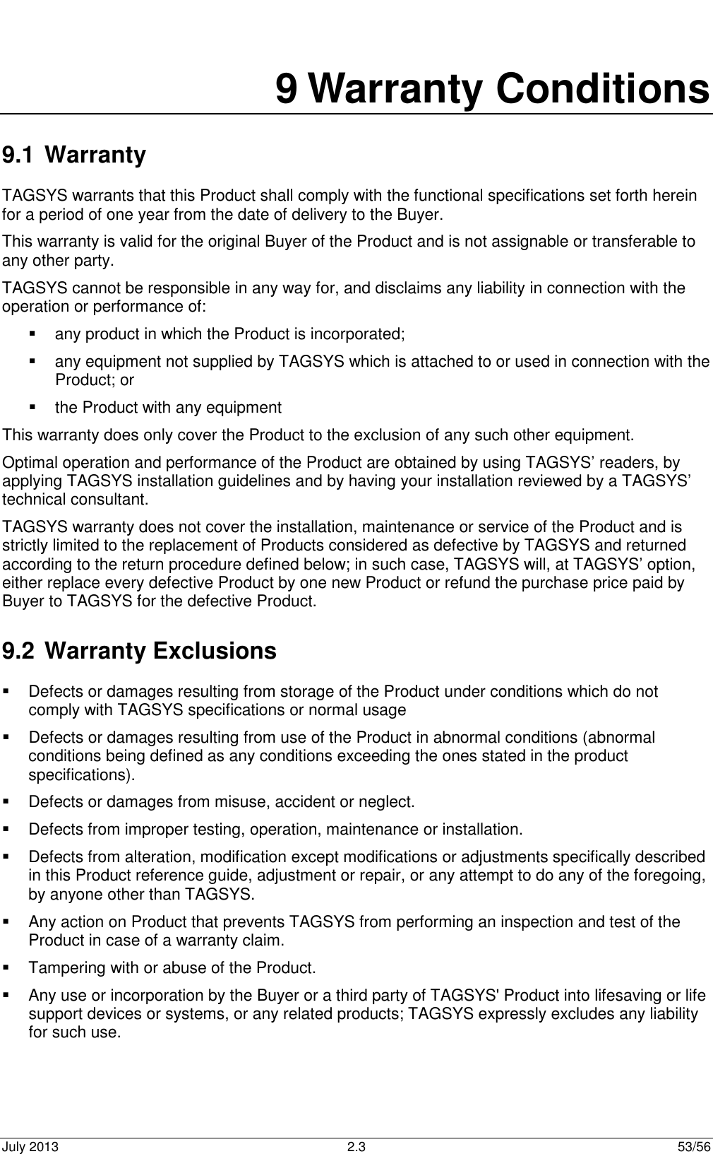 July 2013  2.3  53/56  9 Warranty Conditions 9.1 Warranty TAGSYS warrants that this Product shall comply with the functional specifications set forth herein for a period of one year from the date of delivery to the Buyer. This warranty is valid for the original Buyer of the Product and is not assignable or transferable to any other party. TAGSYS cannot be responsible in any way for, and disclaims any liability in connection with the operation or performance of:   any product in which the Product is incorporated;   any equipment not supplied by TAGSYS which is attached to or used in connection with the Product; or   the Product with any equipment This warranty does only cover the Product to the exclusion of any such other equipment. Optimal operation and performance of the Product are obtained by using TAGSYS’ readers, by applying TAGSYS installation guidelines and by having your installation reviewed by a TAGSYS’ technical consultant. TAGSYS warranty does not cover the installation, maintenance or service of the Product and is strictly limited to the replacement of Products considered as defective by TAGSYS and returned according to the return procedure defined below; in such case, TAGSYS will, at TAGSYS’ option, either replace every defective Product by one new Product or refund the purchase price paid by Buyer to TAGSYS for the defective Product. 9.2 Warranty Exclusions   Defects or damages resulting from storage of the Product under conditions which do not comply with TAGSYS specifications or normal usage   Defects or damages resulting from use of the Product in abnormal conditions (abnormal conditions being defined as any conditions exceeding the ones stated in the product specifications).   Defects or damages from misuse, accident or neglect.   Defects from improper testing, operation, maintenance or installation.   Defects from alteration, modification except modifications or adjustments specifically described in this Product reference guide, adjustment or repair, or any attempt to do any of the foregoing, by anyone other than TAGSYS.   Any action on Product that prevents TAGSYS from performing an inspection and test of the Product in case of a warranty claim.   Tampering with or abuse of the Product.   Any use or incorporation by the Buyer or a third party of TAGSYS&apos; Product into lifesaving or life support devices or systems, or any related products; TAGSYS expressly excludes any liability for such use. 