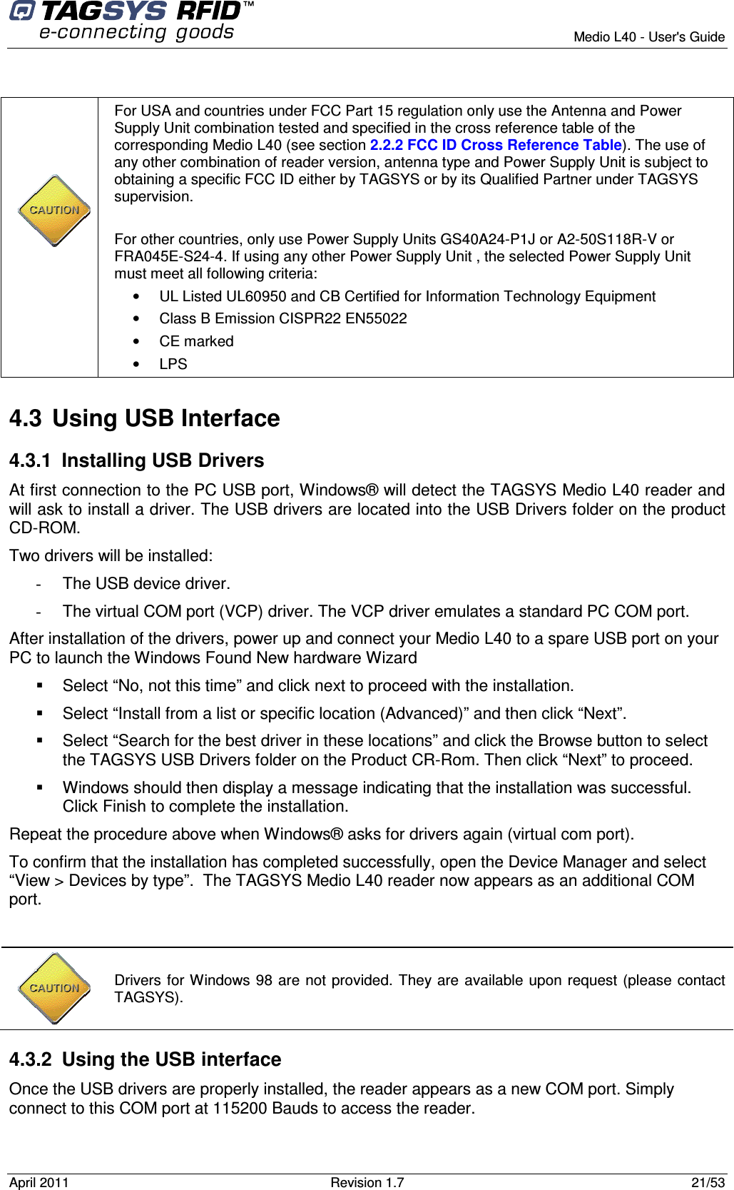        Medio L40 - User&apos;s Guide April 2011  Revision 1.7  21/53         For USA and countries under FCC Part 15 regulation only use the Antenna and Power Supply Unit combination tested and specified in the cross reference table of the corresponding Medio L40 (see section 2.2.2 FCC ID Cross Reference Table). The use of any other combination of reader version, antenna type and Power Supply Unit is subject to obtaining a specific FCC ID either by TAGSYS or by its Qualified Partner under TAGSYS supervision.  For other countries, only use Power Supply Units GS40A24-P1J or A2-50S118R-V or FRA045E-S24-4. If using any other Power Supply Unit , the selected Power Supply Unit must meet all following criteria:  •  UL Listed UL60950 and CB Certified for Information Technology Equipment •  Class B Emission CISPR22 EN55022 •  CE marked •  LPS 4.3  Using USB Interface 4.3.1  Installing USB Drivers At first connection to the PC USB port, Windows® will detect the TAGSYS Medio L40 reader and will ask to install a driver. The USB drivers are located into the USB Drivers folder on the product CD-ROM. Two drivers will be installed: -  The USB device driver. -  The virtual COM port (VCP) driver. The VCP driver emulates a standard PC COM port. After installation of the drivers, power up and connect your Medio L40 to a spare USB port on your PC to launch the Windows Found New hardware Wizard   Select “No, not this time” and click next to proceed with the installation.   Select “Install from a list or specific location (Advanced)” and then click “Next”.   Select “Search for the best driver in these locations” and click the Browse button to select the TAGSYS USB Drivers folder on the Product CR-Rom. Then click “Next” to proceed.   Windows should then display a message indicating that the installation was successful. Click Finish to complete the installation. Repeat the procedure above when Windows® asks for drivers again (virtual com port). To confirm that the installation has completed successfully, open the Device Manager and select “View &gt; Devices by type”.  The TAGSYS Medio L40 reader now appears as an additional COM port.   4.3.2  Using the USB interface Once the USB drivers are properly installed, the reader appears as a new COM port. Simply connect to this COM port at 115200 Bauds to access the reader.   Drivers for Windows 98 are not provided. They are available upon request (please contact TAGSYS). 