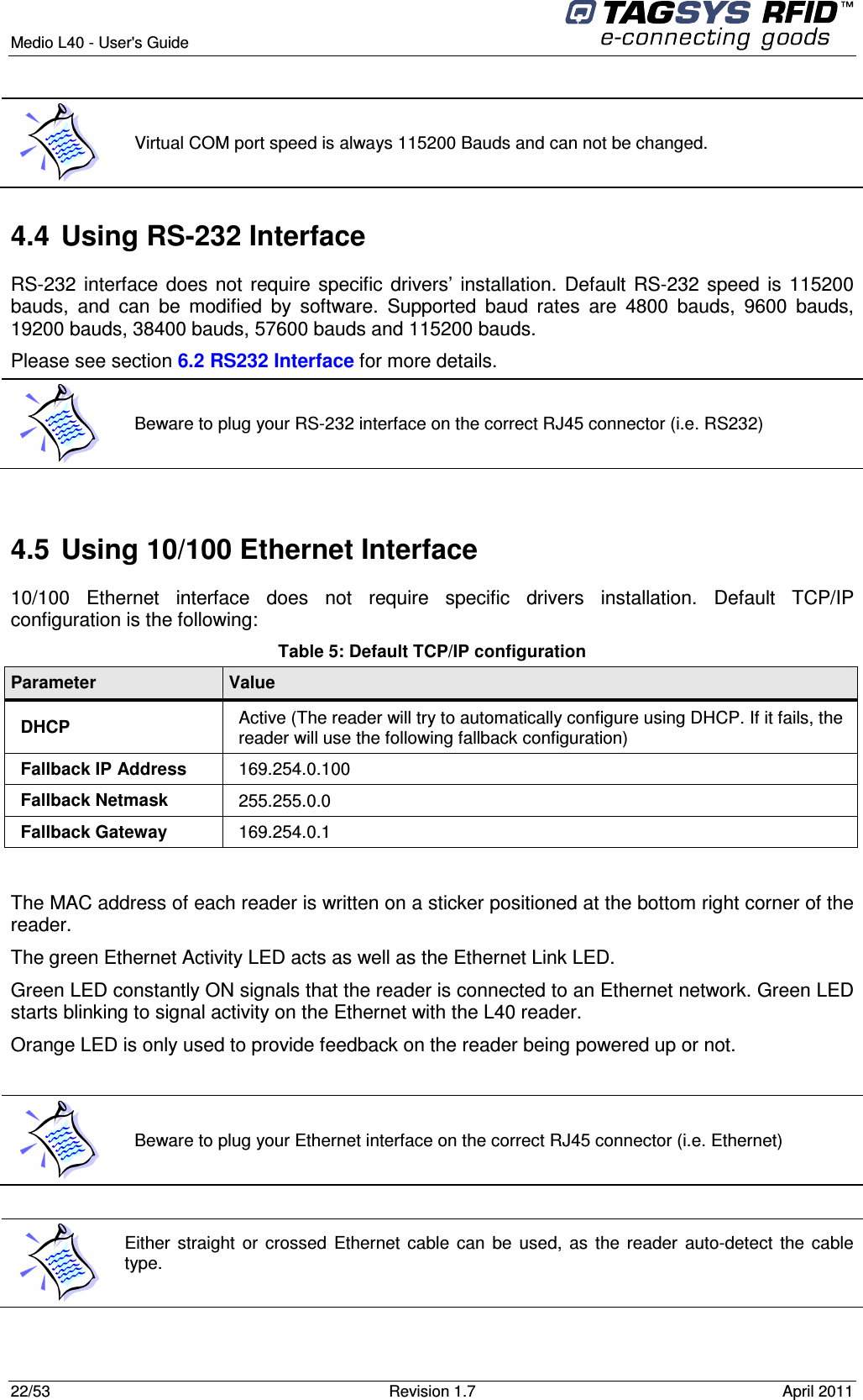  Medio L40 - User&apos;s Guide     22/53  Revision 1.7  April 2011   4.4  Using RS-232 Interface RS-232 interface does not require specific drivers’ installation. Default RS-232 speed is 115200 bauds,  and  can  be  modified  by  software.  Supported  baud  rates  are  4800  bauds,  9600  bauds, 19200 bauds, 38400 bauds, 57600 bauds and 115200 bauds. Please see section 6.2 RS232 Interface for more details.  4.5  Using 10/100 Ethernet Interface 10/100  Ethernet  interface  does  not  require  specific  drivers  installation.  Default  TCP/IP configuration is the following: Table 5: Default TCP/IP configuration Parameter  Value DHCP  Active (The reader will try to automatically configure using DHCP. If it fails, the reader will use the following fallback configuration) Fallback IP Address  169.254.0.100 Fallback Netmask  255.255.0.0 Fallback Gateway  169.254.0.1  The MAC address of each reader is written on a sticker positioned at the bottom right corner of the reader. The green Ethernet Activity LED acts as well as the Ethernet Link LED. Green LED constantly ON signals that the reader is connected to an Ethernet network. Green LED starts blinking to signal activity on the Ethernet with the L40 reader. Orange LED is only used to provide feedback on the reader being powered up or not.    Either straight  or  crossed  Ethernet cable  can  be  used,  as  the  reader auto-detect the cable type.    Virtual COM port speed is always 115200 Bauds and can not be changed.  Beware to plug your RS-232 interface on the correct RJ45 connector (i.e. RS232)  Beware to plug your Ethernet interface on the correct RJ45 connector (i.e. Ethernet) 