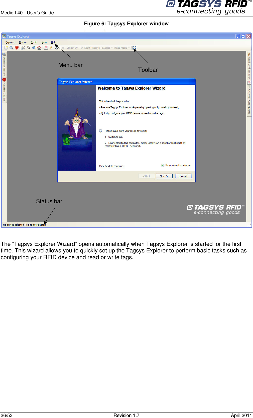  Medio L40 - User&apos;s Guide     26/53  Revision 1.7  April 2011  Figure 6: Tagsys Explorer window   The “Tagsys Explorer Wizard” opens automatically when Tagsys Explorer is started for the first time. This wizard allows you to quickly set up the Tagsys Explorer to perform basic tasks such as configuring your RFID device and read or write tags. Toolbar  Menu bar  Status bar 
