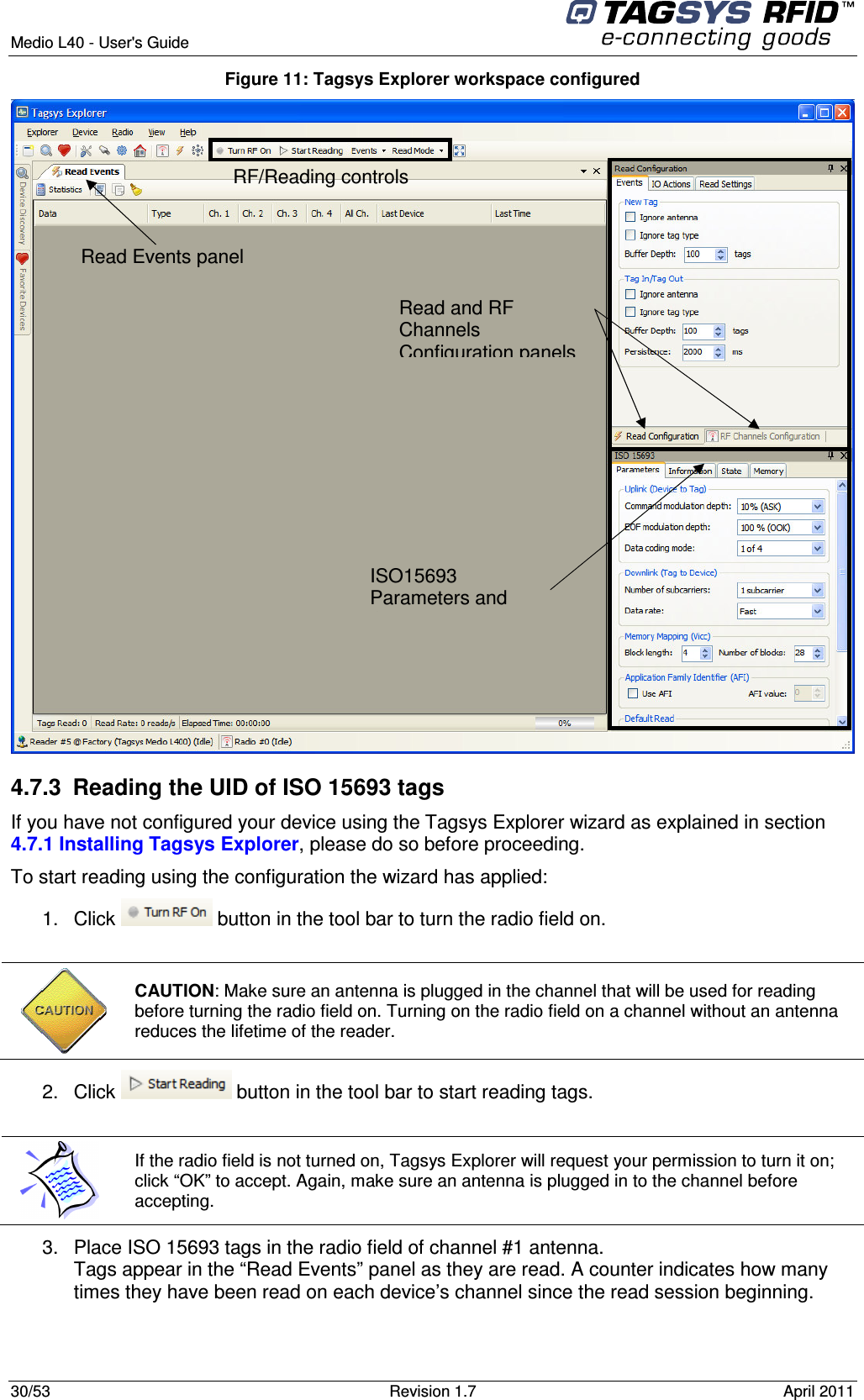  Medio L40 - User&apos;s Guide     30/53  Revision 1.7  April 2011  Figure 11: Tagsys Explorer workspace configured  4.7.3  Reading the UID of ISO 15693 tags If you have not configured your device using the Tagsys Explorer wizard as explained in section 4.7.1 Installing Tagsys Explorer, please do so before proceeding. To start reading using the configuration the wizard has applied: 1.  Click   button in the tool bar to turn the radio field on.   CAUTION: Make sure an antenna is plugged in the channel that will be used for reading before turning the radio field on. Turning on the radio field on a channel without an antenna reduces the lifetime of the reader. 2.  Click   button in the tool bar to start reading tags.   If the radio field is not turned on, Tagsys Explorer will request your permission to turn it on; click “OK” to accept. Again, make sure an antenna is plugged in to the channel before accepting. 3.  Place ISO 15693 tags in the radio field of channel #1 antenna. Tags appear in the “Read Events” panel as they are read. A counter indicates how many times they have been read on each device’s channel since the read session beginning.  RF/Reading controls  Read Events panel  Read and RF Channels Configuration panels   ISO15693 Parameters and Commands panel 