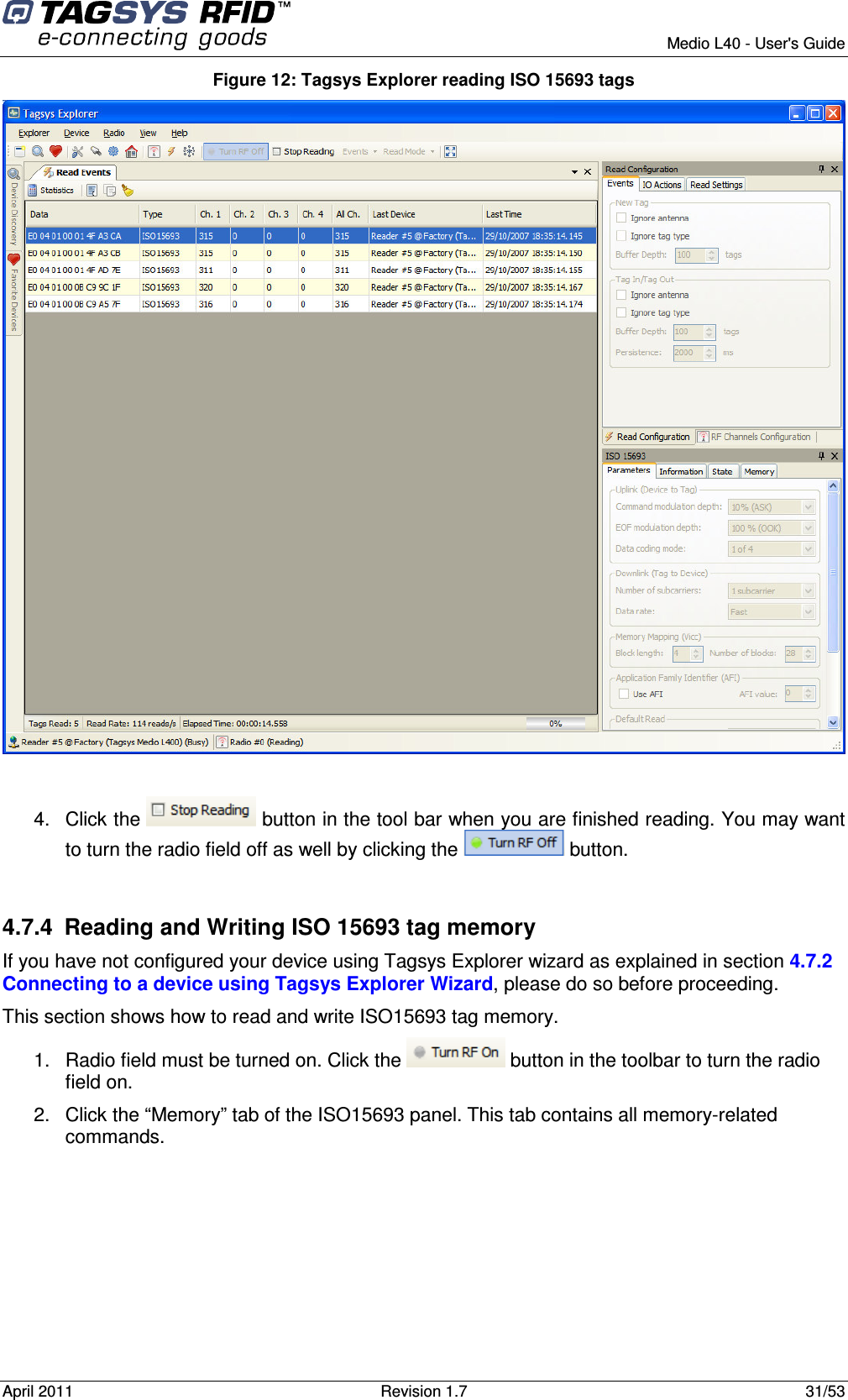        Medio L40 - User&apos;s Guide April 2011  Revision 1.7  31/53  Figure 12: Tagsys Explorer reading ISO 15693 tags   4.  Click the   button in the tool bar when you are finished reading. You may want to turn the radio field off as well by clicking the   button.  4.7.4  Reading and Writing ISO 15693 tag memory If you have not configured your device using Tagsys Explorer wizard as explained in section 4.7.2 Connecting to a device using Tagsys Explorer Wizard, please do so before proceeding. This section shows how to read and write ISO15693 tag memory. 1.  Radio field must be turned on. Click the   button in the toolbar to turn the radio field on. 2.  Click the “Memory” tab of the ISO15693 panel. This tab contains all memory-related commands. 