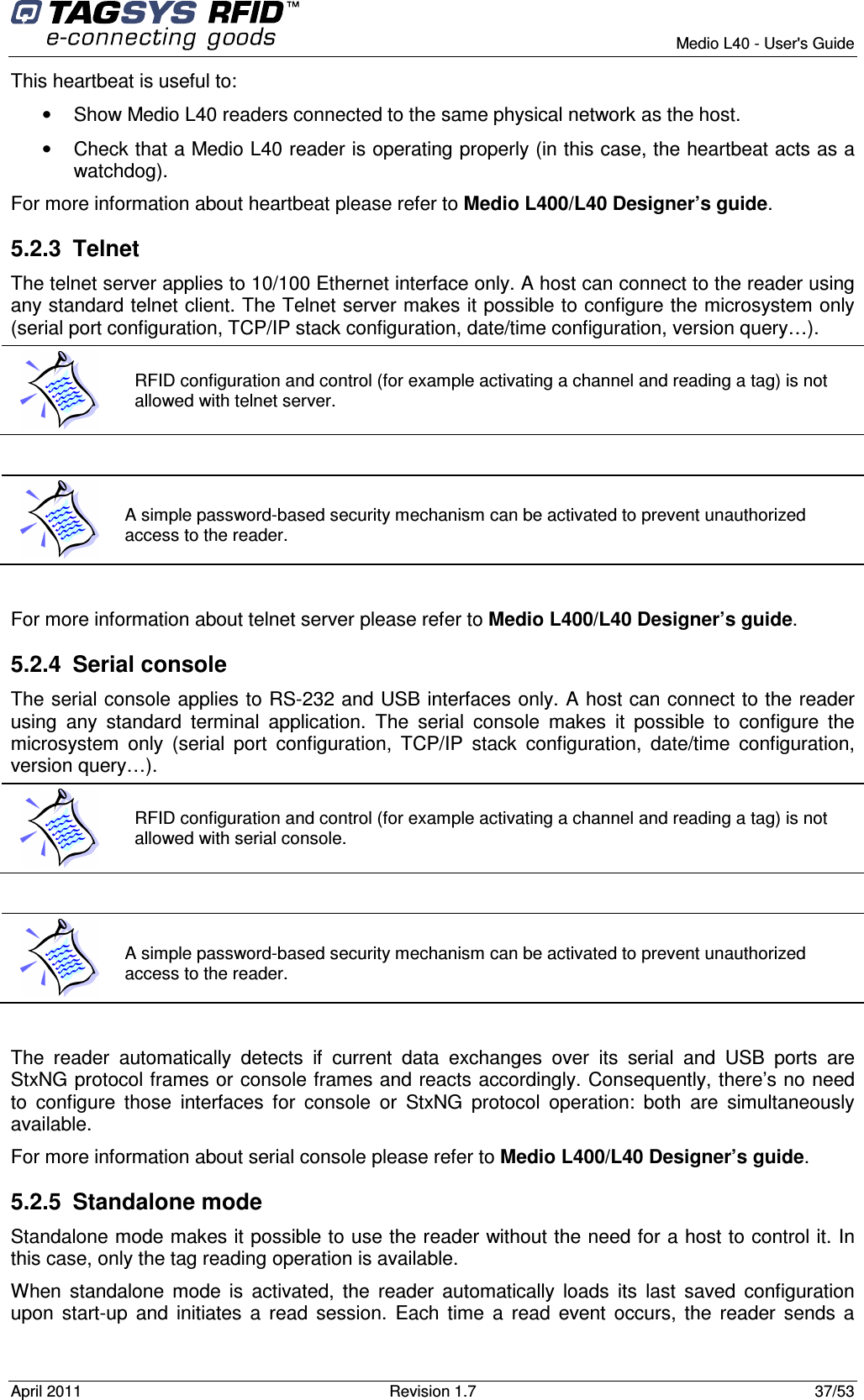        Medio L40 - User&apos;s Guide April 2011  Revision 1.7  37/53  This heartbeat is useful to:  •  Show Medio L40 readers connected to the same physical network as the host. •  Check that a Medio L40 reader is operating properly (in this case, the heartbeat acts as a watchdog). For more information about heartbeat please refer to Medio L400/L40 Designer’s guide. 5.2.3  Telnet  The telnet server applies to 10/100 Ethernet interface only. A host can connect to the reader using any standard telnet client. The Telnet server makes it possible to configure the microsystem only (serial port configuration, TCP/IP stack configuration, date/time configuration, version query…).   For more information about telnet server please refer to Medio L400/L40 Designer’s guide. 5.2.4  Serial console The serial console applies to RS-232 and USB interfaces only. A host can connect to the reader using  any  standard  terminal  application.  The  serial  console  makes  it  possible  to  configure  the microsystem  only  (serial  port  configuration,  TCP/IP  stack  configuration,  date/time  configuration, version query…).   The  reader  automatically  detects  if  current  data  exchanges  over  its  serial  and  USB  ports  are StxNG protocol frames or console frames and reacts accordingly. Consequently, there’s no need to  configure  those  interfaces  for  console  or  StxNG  protocol  operation:  both  are  simultaneously available. For more information about serial console please refer to Medio L400/L40 Designer’s guide. 5.2.5  Standalone mode Standalone mode makes it possible to use the reader without the need for a host to control it. In this case, only the tag reading operation is available. When  standalone mode  is  activated, the  reader automatically loads  its  last  saved  configuration upon start-up  and  initiates a read  session.  Each time  a read  event  occurs,  the  reader sends a  RFID configuration and control (for example activating a channel and reading a tag) is not allowed with telnet server.  A simple password-based security mechanism can be activated to prevent unauthorized access to the reader.  RFID configuration and control (for example activating a channel and reading a tag) is not allowed with serial console.  A simple password-based security mechanism can be activated to prevent unauthorized access to the reader. 