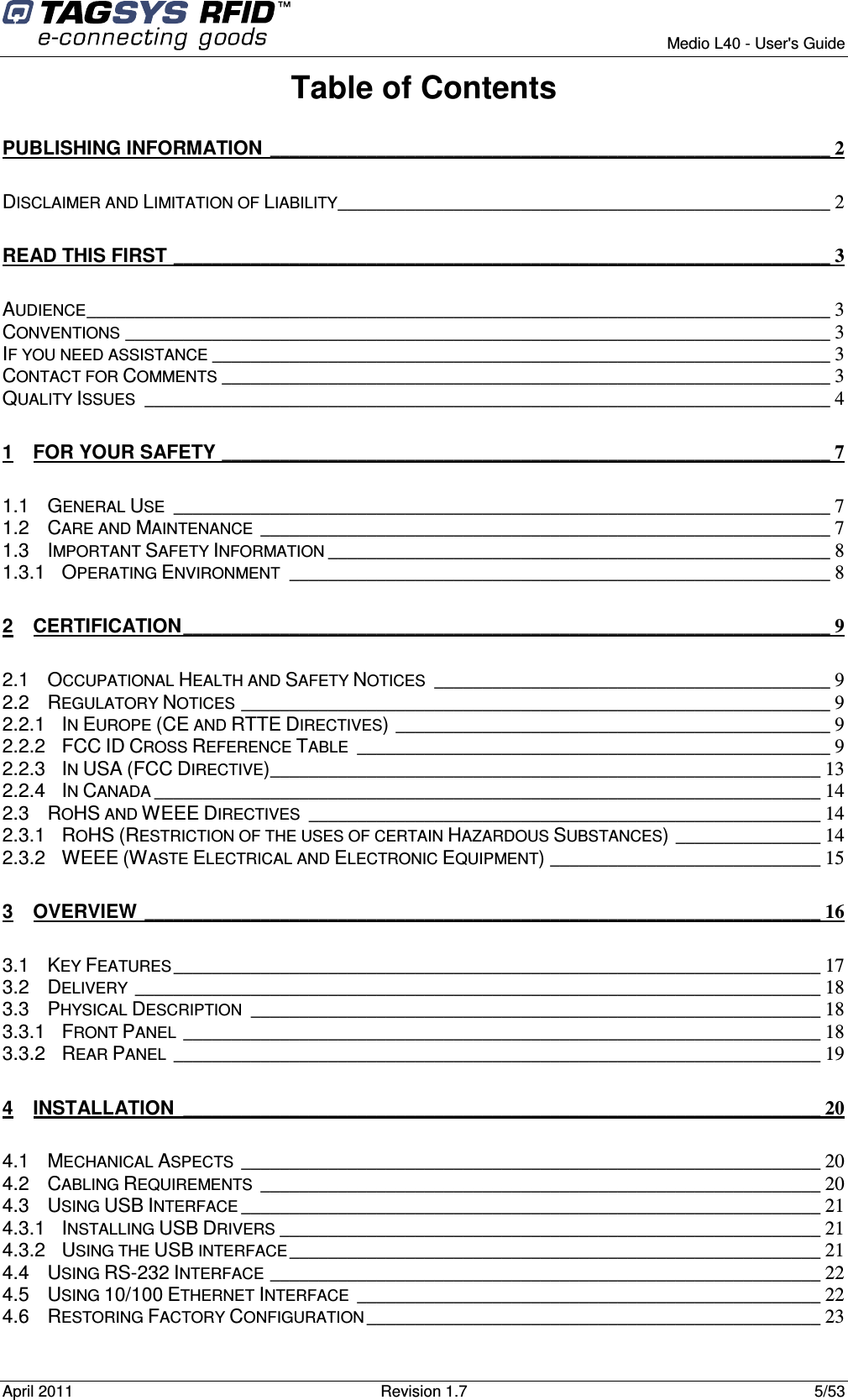        Medio L40 - User&apos;s Guide April 2011  Revision 1.7  5/53  Table of Contents PUBLISHING INFORMATION __________________________________________________________ 2 DISCLAIMER AND LIMITATION OF LIABILITY___________________________________________________ 2 READ THIS FIRST ____________________________________________________________________ 3 AUDIENCE_____________________________________________________________________________ 3 CONVENTIONS _________________________________________________________________________ 3 IF YOU NEED ASSISTANCE ________________________________________________________________ 3 CONTACT FOR COMMENTS _______________________________________________________________ 3 QUALITY ISSUES _______________________________________________________________________ 4 1 FOR YOUR SAFETY _______________________________________________________________ 7 1.1 GENERAL USE ____________________________________________________________________ 7 1.2 CARE AND MAINTENANCE ___________________________________________________________ 7 1.3 IMPORTANT SAFETY INFORMATION ____________________________________________________ 8 1.3.1 OPERATING ENVIRONMENT ________________________________________________________ 8 2 CERTIFICATION___________________________________________________________________ 9 2.1 OCCUPATIONAL HEALTH AND SAFETY NOTICES _________________________________________ 9 2.2 REGULATORY NOTICES _____________________________________________________________ 9 2.2.1 IN EUROPE (CE AND RTTE DIRECTIVES)_____________________________________________ 9 2.2.2 FCC ID CROSS REFERENCE TABLE _________________________________________________ 9 2.2.3 IN USA (FCC DIRECTIVE)_________________________________________________________ 13 2.2.4 IN CANADA _____________________________________________________________________ 14 2.3 ROHS AND WEEE DIRECTIVES _____________________________________________________ 14 2.3.1 ROHS (RESTRICTION OF THE USES OF CERTAIN HAZARDOUS SUBSTANCES)_______________ 14 2.3.2 WEEE (WASTE ELECTRICAL AND ELECTRONIC EQUIPMENT)____________________________ 15 3 OVERVIEW ______________________________________________________________________ 16 3.1 KEY FEATURES___________________________________________________________________ 17 3.2 DELIVERY _______________________________________________________________________ 18 3.3 PHYSICAL DESCRIPTION ___________________________________________________________ 18 3.3.1 FRONT PANEL __________________________________________________________________ 18 3.3.2 REAR PANEL ___________________________________________________________________ 19 4 INSTALLATION __________________________________________________________________ 20 4.1 MECHANICAL ASPECTS ____________________________________________________________ 20 4.2 CABLING REQUIREMENTS __________________________________________________________ 20 4.3 USING USB INTERFACE ____________________________________________________________ 21 4.3.1 INSTALLING USB DRIVERS ________________________________________________________ 21 4.3.2 USING THE USB INTERFACE_______________________________________________________ 21 4.4 USING RS-232 INTERFACE _________________________________________________________ 22 4.5 USING 10/100 ETHERNET INTERFACE ________________________________________________ 22 4.6 RESTORING FACTORY CONFIGURATION _______________________________________________ 23 