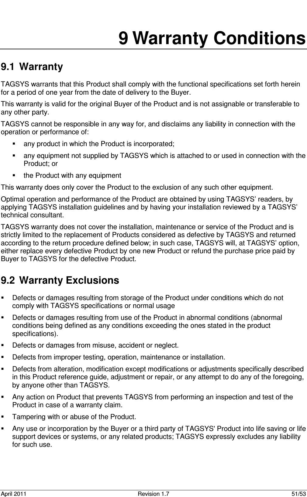  April 2011  Revision 1.7  51/53  9 Warranty Conditions 9.1  Warranty TAGSYS warrants that this Product shall comply with the functional specifications set forth herein for a period of one year from the date of delivery to the Buyer. This warranty is valid for the original Buyer of the Product and is not assignable or transferable to any other party. TAGSYS cannot be responsible in any way for, and disclaims any liability in connection with the operation or performance of:   any product in which the Product is incorporated;   any equipment not supplied by TAGSYS which is attached to or used in connection with the Product; or   the Product with any equipment This warranty does only cover the Product to the exclusion of any such other equipment. Optimal operation and performance of the Product are obtained by using TAGSYS’ readers, by applying TAGSYS installation guidelines and by having your installation reviewed by a TAGSYS’ technical consultant. TAGSYS warranty does not cover the installation, maintenance or service of the Product and is strictly limited to the replacement of Products considered as defective by TAGSYS and returned according to the return procedure defined below; in such case, TAGSYS will, at TAGSYS’ option, either replace every defective Product by one new Product or refund the purchase price paid by Buyer to TAGSYS for the defective Product. 9.2  Warranty Exclusions   Defects or damages resulting from storage of the Product under conditions which do not comply with TAGSYS specifications or normal usage   Defects or damages resulting from use of the Product in abnormal conditions (abnormal conditions being defined as any conditions exceeding the ones stated in the product specifications).   Defects or damages from misuse, accident or neglect.   Defects from improper testing, operation, maintenance or installation.   Defects from alteration, modification except modifications or adjustments specifically described in this Product reference guide, adjustment or repair, or any attempt to do any of the foregoing, by anyone other than TAGSYS.   Any action on Product that prevents TAGSYS from performing an inspection and test of the Product in case of a warranty claim.   Tampering with or abuse of the Product.   Any use or incorporation by the Buyer or a third party of TAGSYS&apos; Product into life saving or life support devices or systems, or any related products; TAGSYS expressly excludes any liability for such use. 