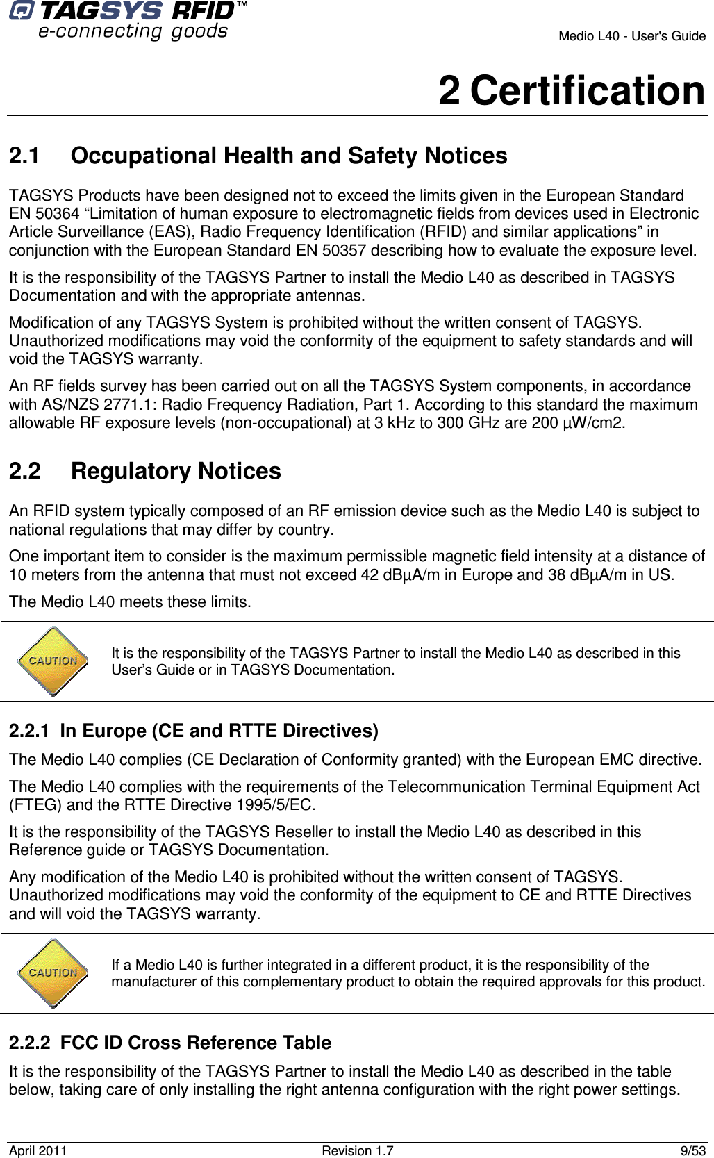        Medio L40 - User&apos;s Guide April 2011  Revision 1.7  9/53  2 Certification 2.1  Occupational Health and Safety Notices TAGSYS Products have been designed not to exceed the limits given in the European Standard EN 50364 “Limitation of human exposure to electromagnetic fields from devices used in Electronic Article Surveillance (EAS), Radio Frequency Identification (RFID) and similar applications” in conjunction with the European Standard EN 50357 describing how to evaluate the exposure level. It is the responsibility of the TAGSYS Partner to install the Medio L40 as described in TAGSYS Documentation and with the appropriate antennas.  Modification of any TAGSYS System is prohibited without the written consent of TAGSYS. Unauthorized modifications may void the conformity of the equipment to safety standards and will void the TAGSYS warranty. An RF fields survey has been carried out on all the TAGSYS System components, in accordance with AS/NZS 2771.1: Radio Frequency Radiation, Part 1. According to this standard the maximum allowable RF exposure levels (non-occupational) at 3 kHz to 300 GHz are 200 µW/cm2.  2.2  Regulatory Notices An RFID system typically composed of an RF emission device such as the Medio L40 is subject to national regulations that may differ by country. One important item to consider is the maximum permissible magnetic field intensity at a distance of 10 meters from the antenna that must not exceed 42 dBµA/m in Europe and 38 dBµA/m in US. The Medio L40 meets these limits.  2.2.1  In Europe (CE and RTTE Directives)  The Medio L40 complies (CE Declaration of Conformity granted) with the European EMC directive. The Medio L40 complies with the requirements of the Telecommunication Terminal Equipment Act (FTEG) and the RTTE Directive 1995/5/EC. It is the responsibility of the TAGSYS Reseller to install the Medio L40 as described in this Reference guide or TAGSYS Documentation. Any modification of the Medio L40 is prohibited without the written consent of TAGSYS. Unauthorized modifications may void the conformity of the equipment to CE and RTTE Directives and will void the TAGSYS warranty.  2.2.2  FCC ID Cross Reference Table It is the responsibility of the TAGSYS Partner to install the Medio L40 as described in the table below, taking care of only installing the right antenna configuration with the right power settings.  It is the responsibility of the TAGSYS Partner to install the Medio L40 as described in this User’s Guide or in TAGSYS Documentation.  If a Medio L40 is further integrated in a different product, it is the responsibility of the manufacturer of this complementary product to obtain the required approvals for this product. 