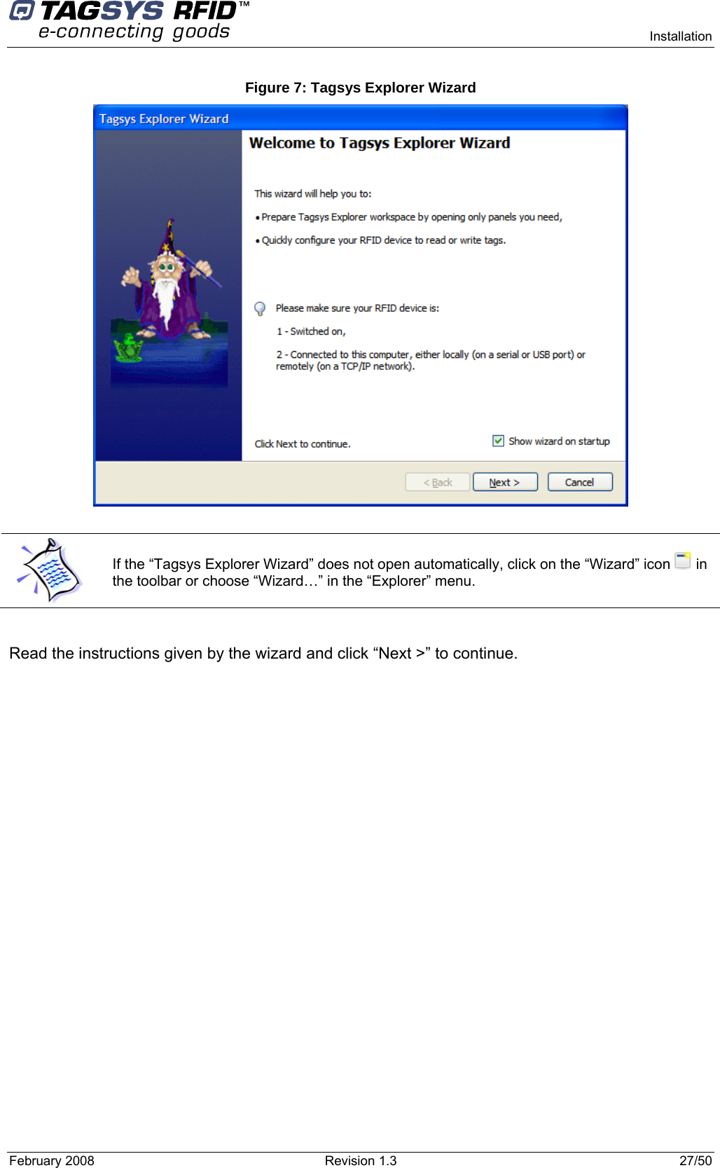     Installation February 2008  Revision 1.3  27/50  Figure 7: Tagsys Explorer Wizard    If the “Tagsys Explorer Wizard” does not open automatically, click on the “Wizard” icon   in the toolbar or choose “Wizard…” in the “Explorer” menu.  Read the instructions given by the wizard and click “Next &gt;” to continue.  