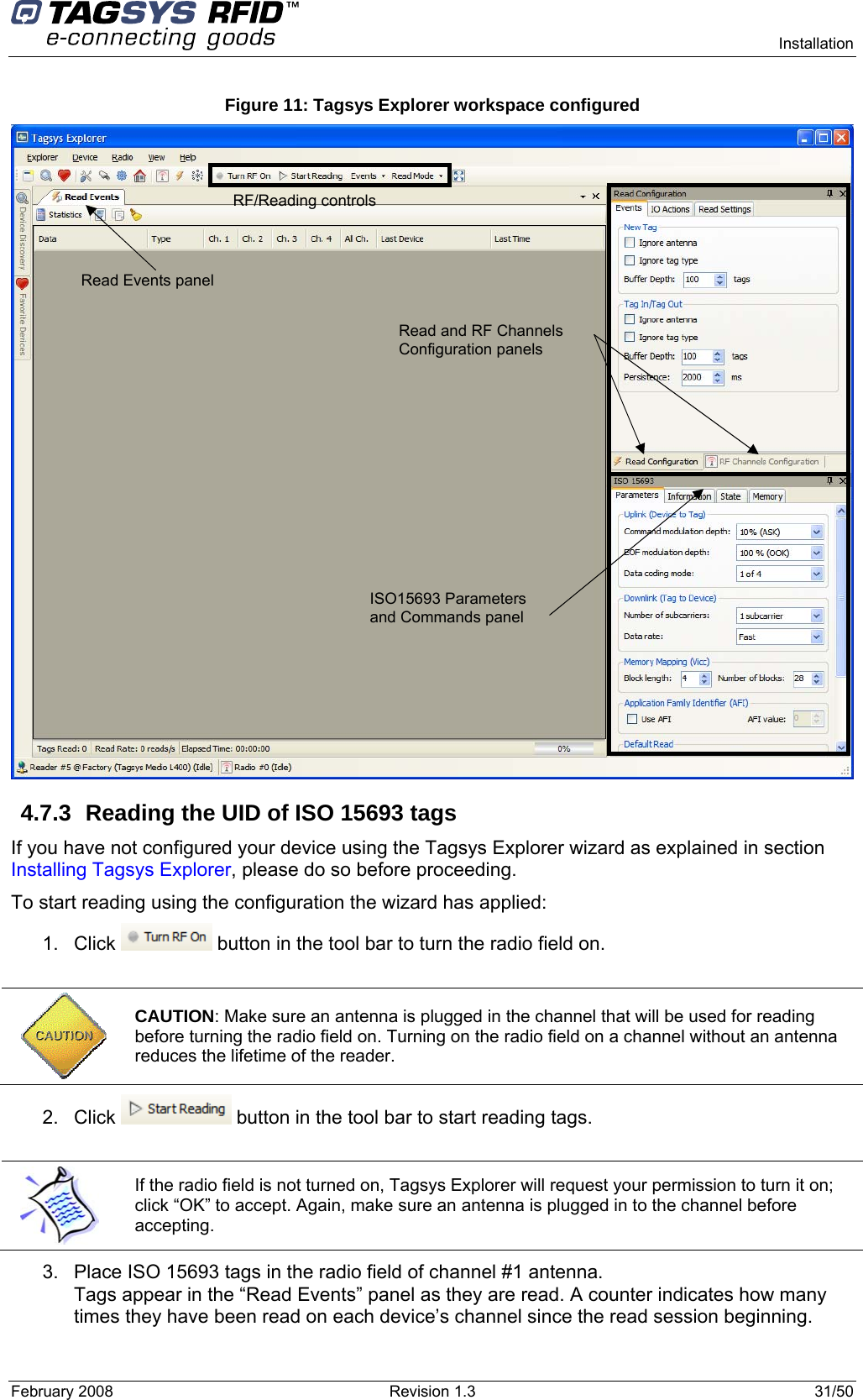      Installation February 2008  Revision 1.3  31/50  Figure 11: Tagsys Explorer workspace configured  4.7.3  Reading the UID of ISO 15693 tags If you have not configured your device using the Tagsys Explorer wizard as explained in section Installing Tagsys Explorer, please do so before proceeding. To start reading using the configuration the wizard has applied: 1. Click   button in the tool bar to turn the radio field on.   CAUTION: Make sure an antenna is plugged in the channel that will be used for reading before turning the radio field on. Turning on the radio field on a channel without an antenna reduces the lifetime of the reader. 2. Click   button in the tool bar to start reading tags.   If the radio field is not turned on, Tagsys Explorer will request your permission to turn it on; click “OK” to accept. Again, make sure an antenna is plugged in to the channel before accepting. 3.  Place ISO 15693 tags in the radio field of channel #1 antenna. Tags appear in the “Read Events” panel as they are read. A counter indicates how many times they have been read on each device’s channel since the read session beginning. RF/Reading controls Read Events panel  Read and RF Channels Configuration panels   ISO15693 Parameters and Commands panel 