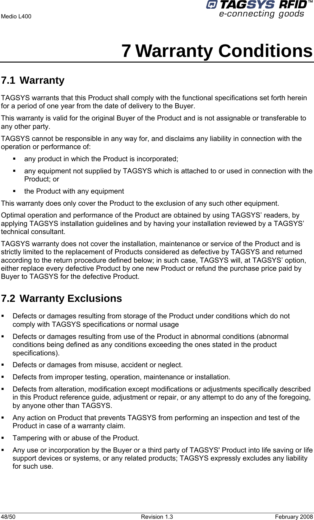   Medio L400 48/50  Revision 1.3  February 2008  7 Warranty Conditions 7.1 Warranty TAGSYS warrants that this Product shall comply with the functional specifications set forth herein for a period of one year from the date of delivery to the Buyer. This warranty is valid for the original Buyer of the Product and is not assignable or transferable to any other party. TAGSYS cannot be responsible in any way for, and disclaims any liability in connection with the operation or performance of:   any product in which the Product is incorporated;   any equipment not supplied by TAGSYS which is attached to or used in connection with the Product; or   the Product with any equipment This warranty does only cover the Product to the exclusion of any such other equipment. Optimal operation and performance of the Product are obtained by using TAGSYS’ readers, by applying TAGSYS installation guidelines and by having your installation reviewed by a TAGSYS’ technical consultant. TAGSYS warranty does not cover the installation, maintenance or service of the Product and is strictly limited to the replacement of Products considered as defective by TAGSYS and returned according to the return procedure defined below; in such case, TAGSYS will, at TAGSYS’ option, either replace every defective Product by one new Product or refund the purchase price paid by Buyer to TAGSYS for the defective Product. 7.2 Warranty Exclusions   Defects or damages resulting from storage of the Product under conditions which do not comply with TAGSYS specifications or normal usage   Defects or damages resulting from use of the Product in abnormal conditions (abnormal conditions being defined as any conditions exceeding the ones stated in the product specifications).   Defects or damages from misuse, accident or neglect.   Defects from improper testing, operation, maintenance or installation.   Defects from alteration, modification except modifications or adjustments specifically described in this Product reference guide, adjustment or repair, or any attempt to do any of the foregoing, by anyone other than TAGSYS.   Any action on Product that prevents TAGSYS from performing an inspection and test of the Product in case of a warranty claim.   Tampering with or abuse of the Product.   Any use or incorporation by the Buyer or a third party of TAGSYS&apos; Product into life saving or life support devices or systems, or any related products; TAGSYS expressly excludes any liability for such use. 