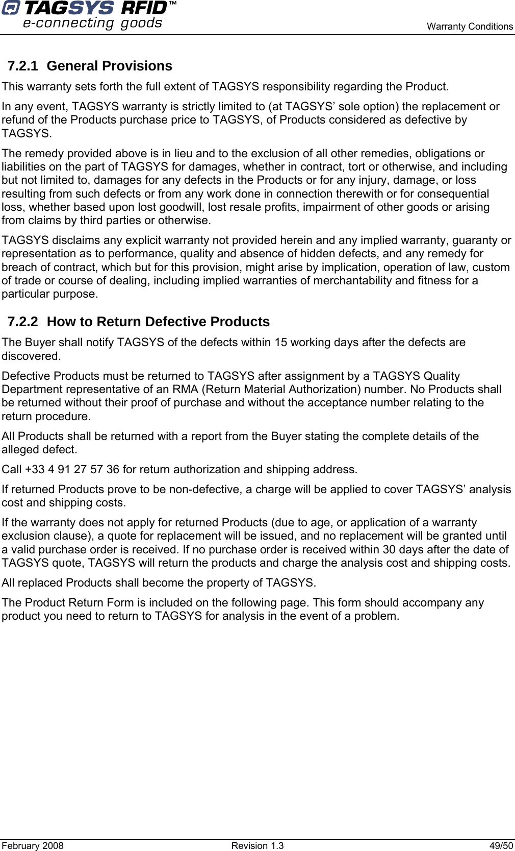      Warranty Conditions February 2008  Revision 1.3  49/50  7.2.1 General Provisions This warranty sets forth the full extent of TAGSYS responsibility regarding the Product. In any event, TAGSYS warranty is strictly limited to (at TAGSYS’ sole option) the replacement or refund of the Products purchase price to TAGSYS, of Products considered as defective by TAGSYS. The remedy provided above is in lieu and to the exclusion of all other remedies, obligations or liabilities on the part of TAGSYS for damages, whether in contract, tort or otherwise, and including but not limited to, damages for any defects in the Products or for any injury, damage, or loss resulting from such defects or from any work done in connection therewith or for consequential loss, whether based upon lost goodwill, lost resale profits, impairment of other goods or arising from claims by third parties or otherwise. TAGSYS disclaims any explicit warranty not provided herein and any implied warranty, guaranty or representation as to performance, quality and absence of hidden defects, and any remedy for breach of contract, which but for this provision, might arise by implication, operation of law, custom of trade or course of dealing, including implied warranties of merchantability and fitness for a particular purpose. 7.2.2  How to Return Defective Products The Buyer shall notify TAGSYS of the defects within 15 working days after the defects are discovered. Defective Products must be returned to TAGSYS after assignment by a TAGSYS Quality Department representative of an RMA (Return Material Authorization) number. No Products shall be returned without their proof of purchase and without the acceptance number relating to the return procedure. All Products shall be returned with a report from the Buyer stating the complete details of the alleged defect. Call +33 4 91 27 57 36 for return authorization and shipping address. If returned Products prove to be non-defective, a charge will be applied to cover TAGSYS’ analysis cost and shipping costs. If the warranty does not apply for returned Products (due to age, or application of a warranty exclusion clause), a quote for replacement will be issued, and no replacement will be granted until a valid purchase order is received. If no purchase order is received within 30 days after the date of TAGSYS quote, TAGSYS will return the products and charge the analysis cost and shipping costs. All replaced Products shall become the property of TAGSYS. The Product Return Form is included on the following page. This form should accompany any product you need to return to TAGSYS for analysis in the event of a problem. 