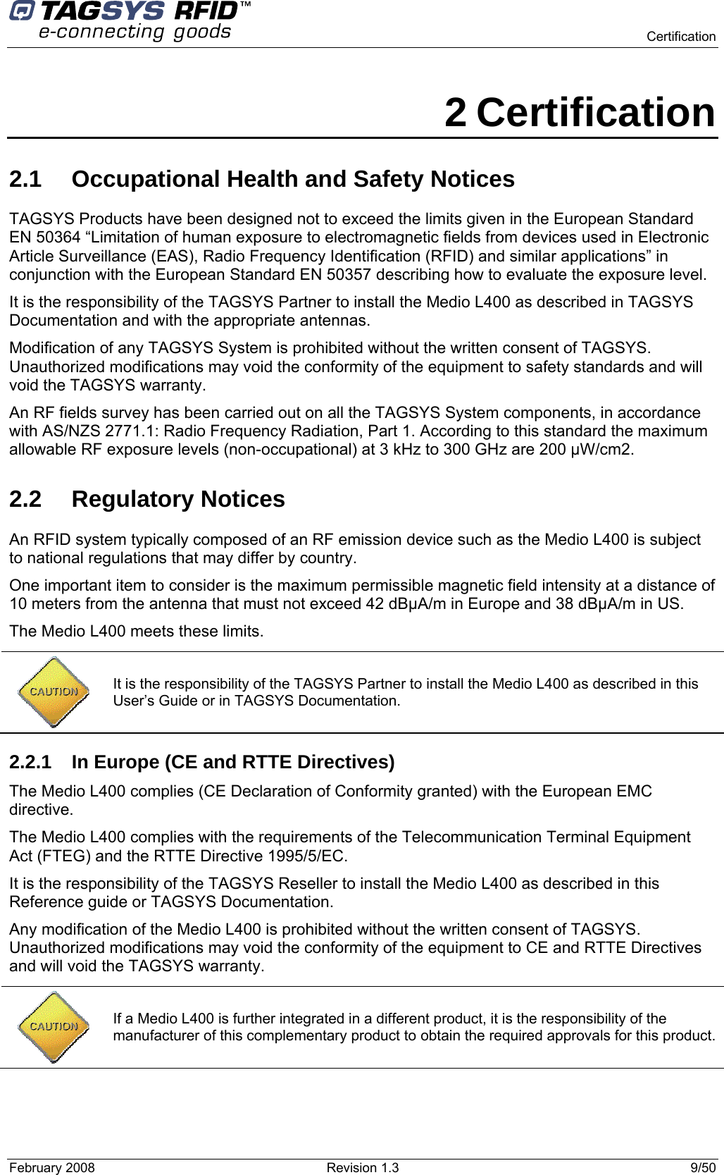      Certification February 2008  Revision 1.3  9/50  2 Certification 2.1  Occupational Health and Safety Notices TAGSYS Products have been designed not to exceed the limits given in the European Standard EN 50364 “Limitation of human exposure to electromagnetic fields from devices used in Electronic Article Surveillance (EAS), Radio Frequency Identification (RFID) and similar applications” in conjunction with the European Standard EN 50357 describing how to evaluate the exposure level. It is the responsibility of the TAGSYS Partner to install the Medio L400 as described in TAGSYS Documentation and with the appropriate antennas.  Modification of any TAGSYS System is prohibited without the written consent of TAGSYS. Unauthorized modifications may void the conformity of the equipment to safety standards and will void the TAGSYS warranty. An RF fields survey has been carried out on all the TAGSYS System components, in accordance with AS/NZS 2771.1: Radio Frequency Radiation, Part 1. According to this standard the maximum allowable RF exposure levels (non-occupational) at 3 kHz to 300 GHz are 200 µW/cm2.  2.2 Regulatory Notices An RFID system typically composed of an RF emission device such as the Medio L400 is subject to national regulations that may differ by country. One important item to consider is the maximum permissible magnetic field intensity at a distance of 10 meters from the antenna that must not exceed 42 dBµA/m in Europe and 38 dBµA/m in US. The Medio L400 meets these limits.  2.2.1  In Europe (CE and RTTE Directives)  The Medio L400 complies (CE Declaration of Conformity granted) with the European EMC directive. The Medio L400 complies with the requirements of the Telecommunication Terminal Equipment Act (FTEG) and the RTTE Directive 1995/5/EC. It is the responsibility of the TAGSYS Reseller to install the Medio L400 as described in this Reference guide or TAGSYS Documentation. Any modification of the Medio L400 is prohibited without the written consent of TAGSYS. Unauthorized modifications may void the conformity of the equipment to CE and RTTE Directives and will void the TAGSYS warranty.   It is the responsibility of the TAGSYS Partner to install the Medio L400 as described in this User’s Guide or in TAGSYS Documentation.  If a Medio L400 is further integrated in a different product, it is the responsibility of the manufacturer of this complementary product to obtain the required approvals for this product. 