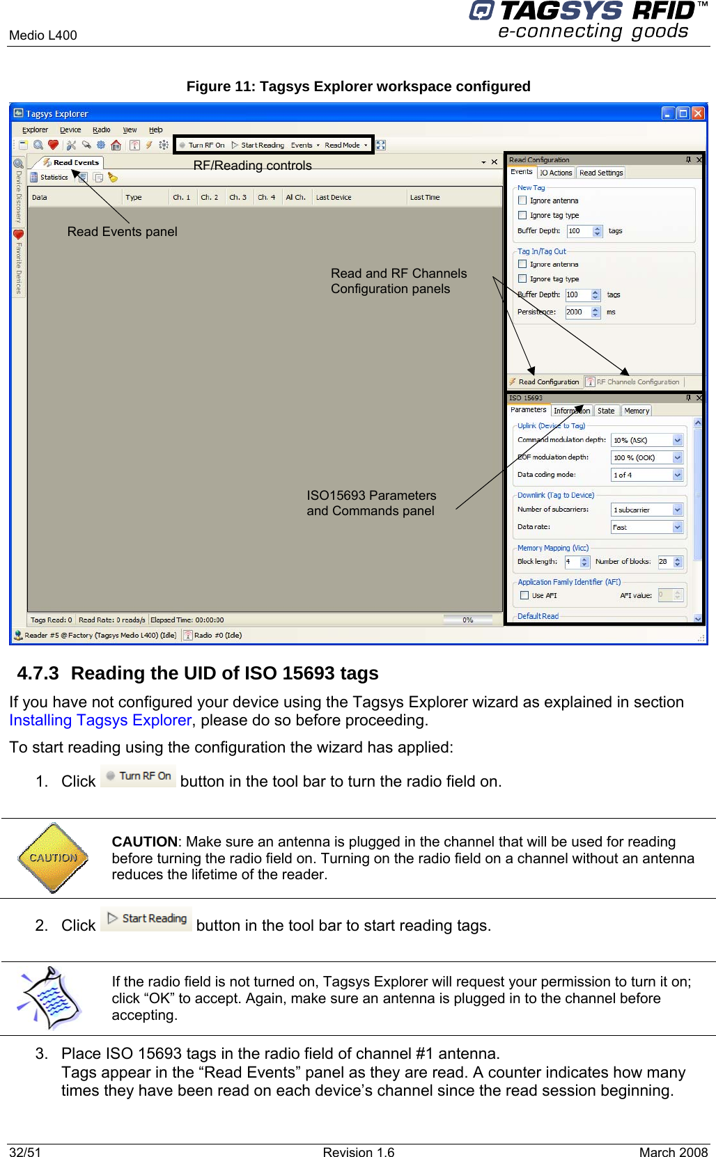  Medio L400     32/51  Revision 1.6  March 2008  Figure 11: Tagsys Explorer workspace configured  4.7.3  Reading the UID of ISO 15693 tags If you have not configured your device using the Tagsys Explorer wizard as explained in section Installing Tagsys Explorer, please do so before proceeding. To start reading using the configuration the wizard has applied: 1. Click   button in the tool bar to turn the radio field on.   CAUTION: Make sure an antenna is plugged in the channel that will be used for reading before turning the radio field on. Turning on the radio field on a channel without an antenna reduces the lifetime of the reader. 2. Click   button in the tool bar to start reading tags.   If the radio field is not turned on, Tagsys Explorer will request your permission to turn it on; click “OK” to accept. Again, make sure an antenna is plugged in to the channel before accepting. 3.  Place ISO 15693 tags in the radio field of channel #1 antenna. Tags appear in the “Read Events” panel as they are read. A counter indicates how many times they have been read on each device’s channel since the read session beginning. RF/Reading controls Read Events panel  Read and RF Channels Configuration panels   ISO15693 Parameters and Commands panel 