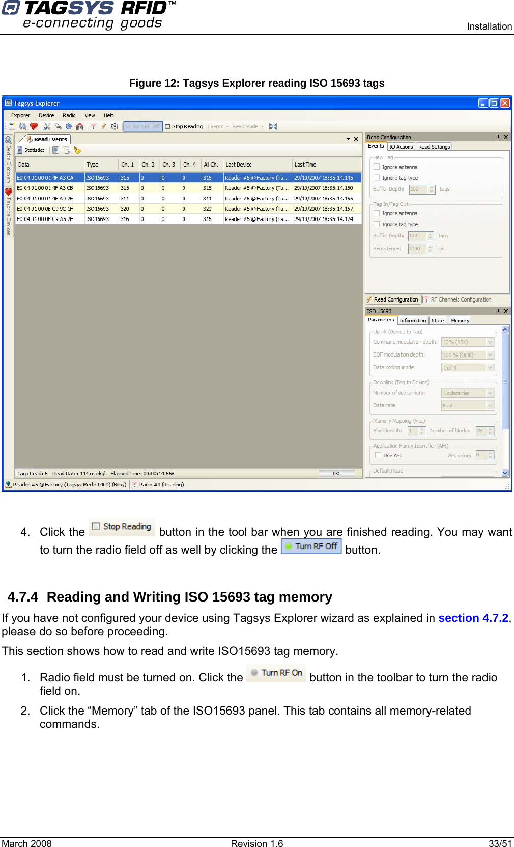      Installation March 2008  Revision 1.6  33/51   Figure 12: Tagsys Explorer reading ISO 15693 tags   4. Click the   button in the tool bar when you are finished reading. You may want to turn the radio field off as well by clicking the   button.  4.7.4  Reading and Writing ISO 15693 tag memory If you have not configured your device using Tagsys Explorer wizard as explained in section 4.7.2, please do so before proceeding. This section shows how to read and write ISO15693 tag memory. 1.  Radio field must be turned on. Click the   button in the toolbar to turn the radio field on. 2.  Click the “Memory” tab of the ISO15693 panel. This tab contains all memory-related commands. 