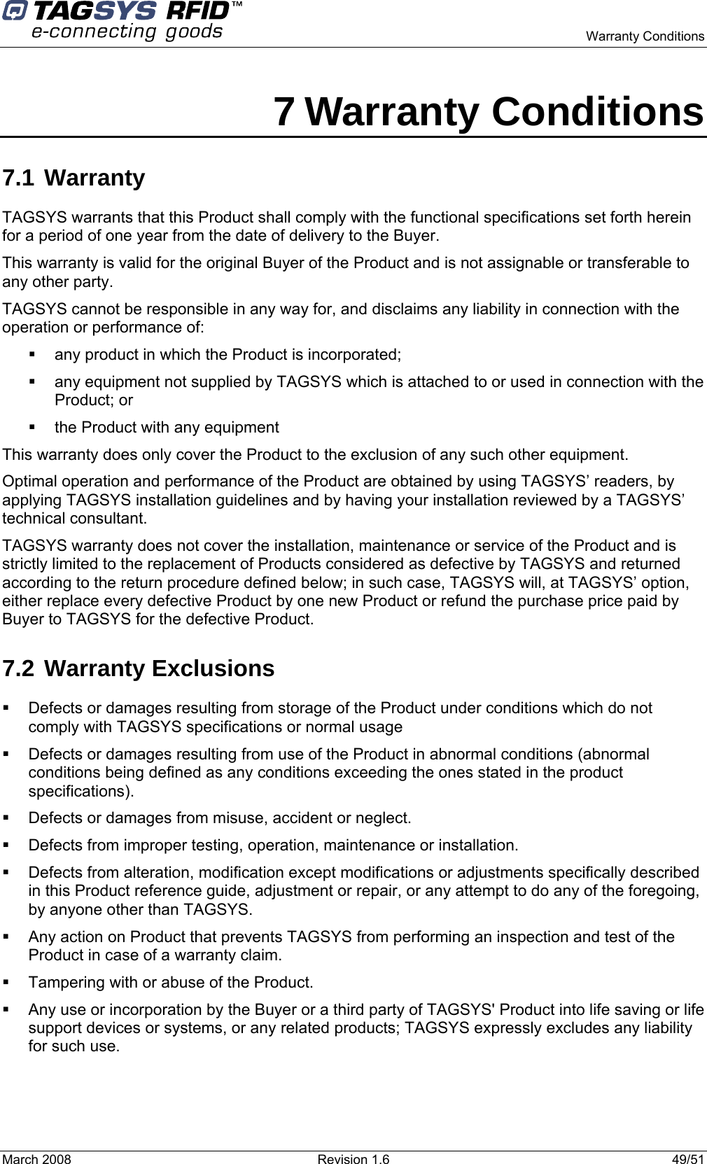      Warranty Conditions March 2008  Revision 1.6  49/51  7 Warranty Conditions 7.1 Warranty TAGSYS warrants that this Product shall comply with the functional specifications set forth herein for a period of one year from the date of delivery to the Buyer. This warranty is valid for the original Buyer of the Product and is not assignable or transferable to any other party. TAGSYS cannot be responsible in any way for, and disclaims any liability in connection with the operation or performance of:   any product in which the Product is incorporated;   any equipment not supplied by TAGSYS which is attached to or used in connection with the Product; or   the Product with any equipment This warranty does only cover the Product to the exclusion of any such other equipment. Optimal operation and performance of the Product are obtained by using TAGSYS’ readers, by applying TAGSYS installation guidelines and by having your installation reviewed by a TAGSYS’ technical consultant. TAGSYS warranty does not cover the installation, maintenance or service of the Product and is strictly limited to the replacement of Products considered as defective by TAGSYS and returned according to the return procedure defined below; in such case, TAGSYS will, at TAGSYS’ option, either replace every defective Product by one new Product or refund the purchase price paid by Buyer to TAGSYS for the defective Product. 7.2 Warranty Exclusions   Defects or damages resulting from storage of the Product under conditions which do not comply with TAGSYS specifications or normal usage   Defects or damages resulting from use of the Product in abnormal conditions (abnormal conditions being defined as any conditions exceeding the ones stated in the product specifications).   Defects or damages from misuse, accident or neglect.   Defects from improper testing, operation, maintenance or installation.   Defects from alteration, modification except modifications or adjustments specifically described in this Product reference guide, adjustment or repair, or any attempt to do any of the foregoing, by anyone other than TAGSYS.   Any action on Product that prevents TAGSYS from performing an inspection and test of the Product in case of a warranty claim.   Tampering with or abuse of the Product.   Any use or incorporation by the Buyer or a third party of TAGSYS&apos; Product into life saving or life support devices or systems, or any related products; TAGSYS expressly excludes any liability for such use. 