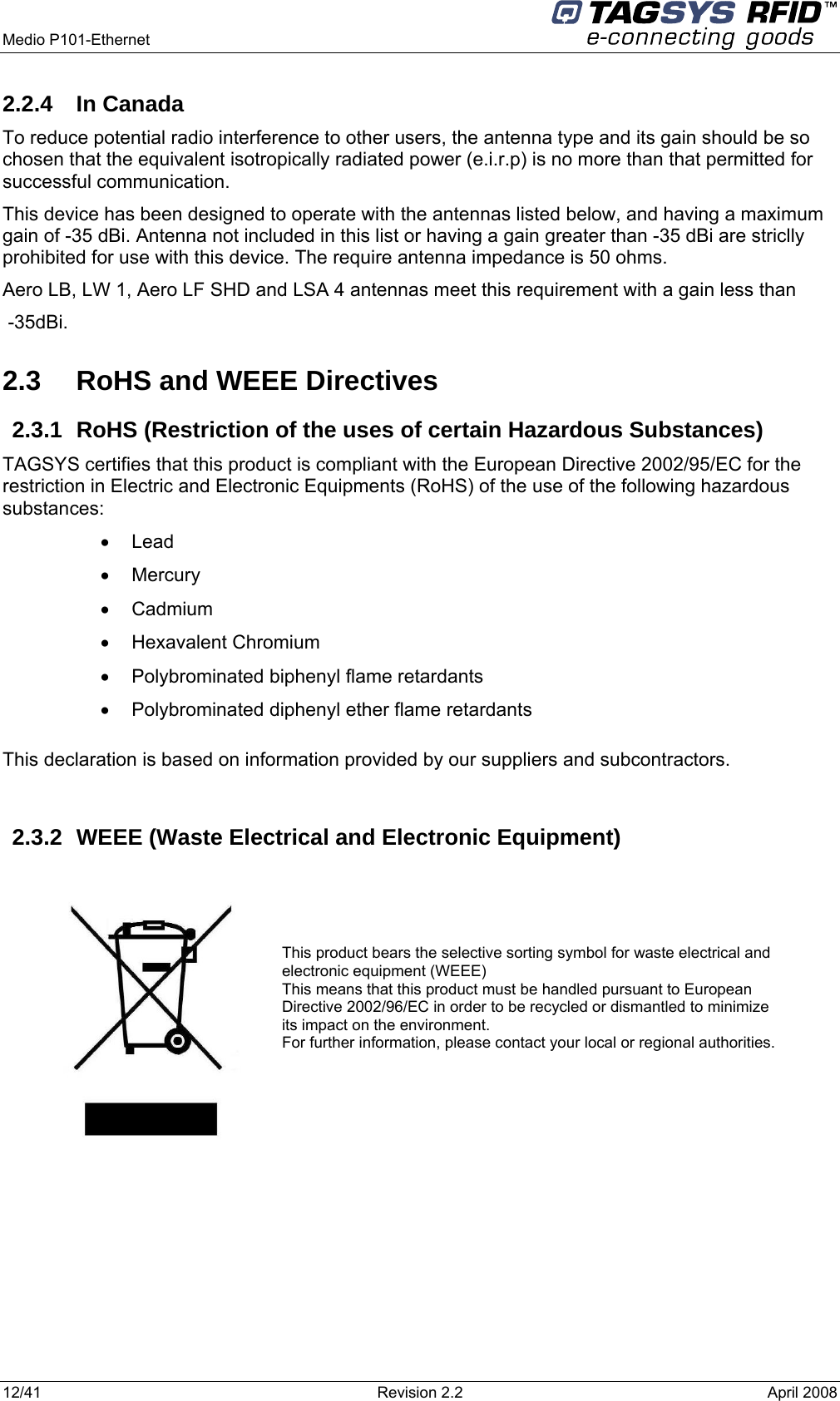  Medio P101-Ethernet     12/41  Revision 2.2  April 2008 2.2.4 In Canada To reduce potential radio interference to other users, the antenna type and its gain should be so chosen that the equivalent isotropically radiated power (e.i.r.p) is no more than that permitted for successful communication. This device has been designed to operate with the antennas listed below, and having a maximum gain of -35 dBi. Antenna not included in this list or having a gain greater than -35 dBi are striclly prohibited for use with this device. The require antenna impedance is 50 ohms. Aero LB, LW 1, Aero LF SHD and LSA 4 antennas meet this requirement with a gain less than  -35dBi. 2.3  RoHS and WEEE Directives 2.3.1  RoHS (Restriction of the uses of certain Hazardous Substances) TAGSYS certifies that this product is compliant with the European Directive 2002/95/EC for the restriction in Electric and Electronic Equipments (RoHS) of the use of the following hazardous substances: • Lead • Mercury • Cadmium • Hexavalent Chromium •  Polybrominated biphenyl flame retardants •  Polybrominated diphenyl ether flame retardants  This declaration is based on information provided by our suppliers and subcontractors.  2.3.2 WEEE (Waste Electrical and Electronic Equipment)     This product bears the selective sorting symbol for waste electrical and electronic equipment (WEEE) This means that this product must be handled pursuant to European Directive 2002/96/EC in order to be recycled or dismantled to minimize its impact on the environment. For further information, please contact your local or regional authorities.  
