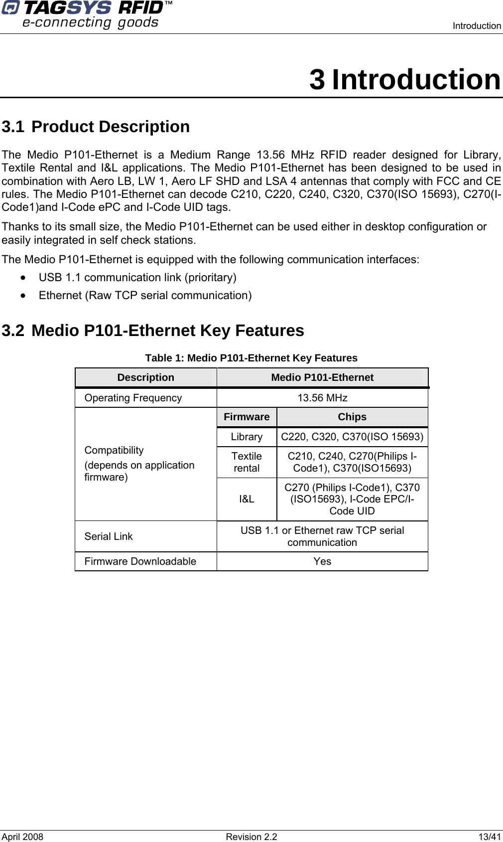    Introduction  April 2008  Revision 2.2  13/41 3 Introduction 3.1 Product Description The Medio P101-Ethernet is a Medium Range 13.56 MHz RFID reader designed for Library, Textile Rental and I&amp;L applications. The Medio P101-Ethernet has been designed to be used in combination with Aero LB, LW 1, Aero LF SHD and LSA 4 antennas that comply with FCC and CE rules. The Medio P101-Ethernet can decode C210, C220, C240, C320, C370(ISO 15693), C270(I-Code1)and I-Code ePC and I-Code UID tags. Thanks to its small size, the Medio P101-Ethernet can be used either in desktop configuration or easily integrated in self check stations. The Medio P101-Ethernet is equipped with the following communication interfaces: • USB 1.1 communication link (prioritary) • Ethernet (Raw TCP serial communication) 3.2 Medio P101-Ethernet Key Features Table 1: Medio P101-Ethernet Key Features Description  Medio P101-Ethernet Operating Frequency  13.56 MHz Firmware  Chips Library  C220, C320, C370(ISO 15693) Textile rental C210, C240, C270(Philips I-Code1), C370(ISO15693) Compatibility  (depends on application firmware) I&amp;L C270 (Philips I-Code1), C370 (ISO15693), I-Code EPC/I-Code UID Serial Link  USB 1.1 or Ethernet raw TCP serial communication Firmware Downloadable  Yes  