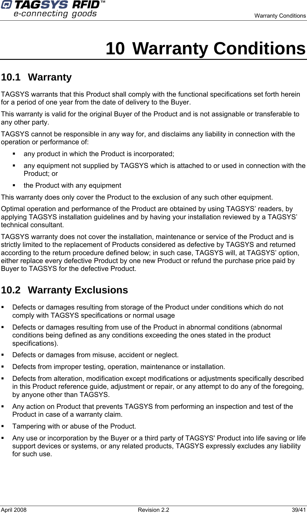    Warranty Conditions  April 2008  Revision 2.2  39/41 10 Warranty Conditions 10.1 Warranty TAGSYS warrants that this Product shall comply with the functional specifications set forth herein for a period of one year from the date of delivery to the Buyer. This warranty is valid for the original Buyer of the Product and is not assignable or transferable to any other party. TAGSYS cannot be responsible in any way for, and disclaims any liability in connection with the operation or performance of:   any product in which the Product is incorporated;   any equipment not supplied by TAGSYS which is attached to or used in connection with the Product; or   the Product with any equipment This warranty does only cover the Product to the exclusion of any such other equipment. Optimal operation and performance of the Product are obtained by using TAGSYS’ readers, by applying TAGSYS installation guidelines and by having your installation reviewed by a TAGSYS’ technical consultant. TAGSYS warranty does not cover the installation, maintenance or service of the Product and is strictly limited to the replacement of Products considered as defective by TAGSYS and returned according to the return procedure defined below; in such case, TAGSYS will, at TAGSYS’ option, either replace every defective Product by one new Product or refund the purchase price paid by Buyer to TAGSYS for the defective Product. 10.2 Warranty Exclusions   Defects or damages resulting from storage of the Product under conditions which do not comply with TAGSYS specifications or normal usage   Defects or damages resulting from use of the Product in abnormal conditions (abnormal conditions being defined as any conditions exceeding the ones stated in the product specifications).   Defects or damages from misuse, accident or neglect.   Defects from improper testing, operation, maintenance or installation.   Defects from alteration, modification except modifications or adjustments specifically described in this Product reference guide, adjustment or repair, or any attempt to do any of the foregoing, by anyone other than TAGSYS.   Any action on Product that prevents TAGSYS from performing an inspection and test of the Product in case of a warranty claim.   Tampering with or abuse of the Product.   Any use or incorporation by the Buyer or a third party of TAGSYS&apos; Product into life saving or life support devices or systems, or any related products, TAGSYS expressly excludes any liability for such use. 