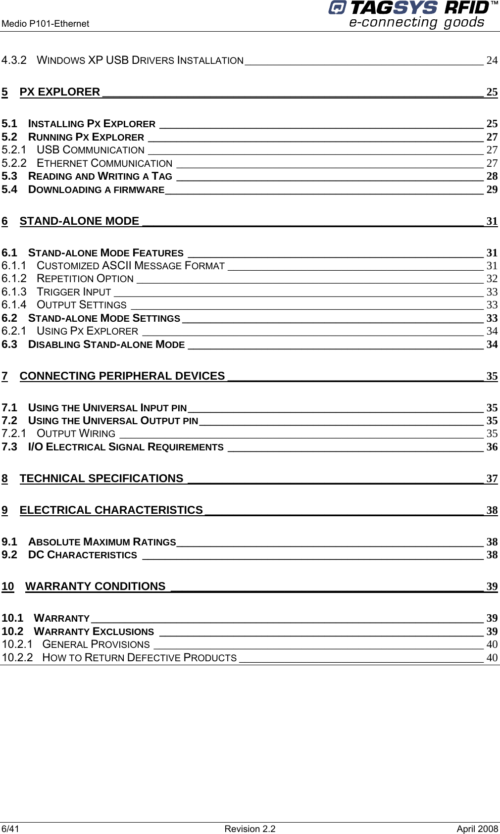  Medio P101-Ethernet     6/41  Revision 2.2  April 2008 4.3.2 WINDOWS XP USB DRIVERS INSTALLATION __________________________________________ 24 5 PX EXPLORER ___________________________________________________________________ 25 5.1 INSTALLING PX EXPLORER _________________________________________________________ 25 5.2 RUNNING PX EXPLORER ___________________________________________________________ 27 5.2.1 USB COMMUNICATION ___________________________________________________________ 27 5.2.2 ETHERNET COMMUNICATION ______________________________________________________ 27 5.3 READING AND WRITING A TAG ______________________________________________________ 28 5.4 DOWNLOADING A FIRMWARE________________________________________________________ 29 6 STAND-ALONE MODE ____________________________________________________________ 31 6.1 STAND-ALONE MODE FEATURES ____________________________________________________ 31 6.1.1 CUSTOMIZED ASCII MESSAGE FORMAT _____________________________________________ 31 6.1.2 REPETITION OPTION _____________________________________________________________ 32 6.1.3 TRIGGER INPUT _________________________________________________________________ 33 6.1.4 OUTPUT SETTINGS ______________________________________________________________ 33 6.2 STAND-ALONE MODE SETTINGS _____________________________________________________ 33 6.2.1 USING PX EXPLORER ____________________________________________________________ 34 6.3 DISABLING STAND-ALONE MODE ____________________________________________________ 34 7 CONNECTING PERIPHERAL DEVICES _____________________________________________ 35 7.1 USING THE UNIVERSAL INPUT PIN____________________________________________________ 35 7.2 USING THE UNIVERSAL OUTPUT PIN__________________________________________________ 35 7.2.1 OUTPUT WIRING ________________________________________________________________ 35 7.3 I/O ELECTRICAL SIGNAL REQUIREMENTS _____________________________________________ 36 8 TECHNICAL SPECIFICATIONS ____________________________________________________ 37 9 ELECTRICAL CHARACTERISTICS _________________________________________________ 38 9.1 ABSOLUTE MAXIMUM RATINGS______________________________________________________ 38 9.2 DC CHARACTERISTICS ____________________________________________________________ 38 10 WARRANTY CONDITIONS _______________________________________________________ 39 10.1 WARRANTY _____________________________________________________________________ 39 10.2 WARRANTY EXCLUSIONS _________________________________________________________ 39 10.2.1 GENERAL PROVISIONS __________________________________________________________ 40 10.2.2 HOW TO RETURN DEFECTIVE PRODUCTS ___________________________________________ 40     