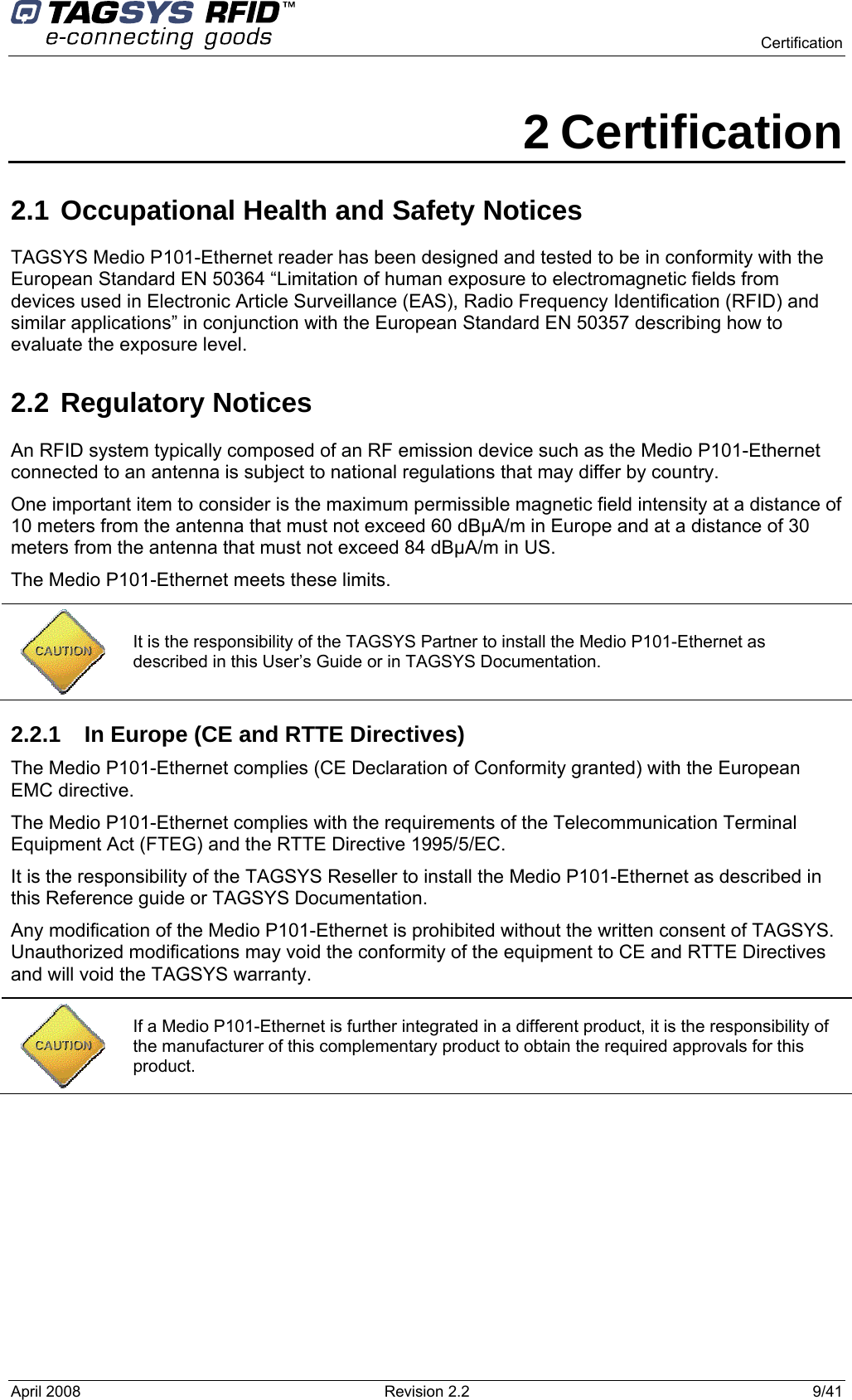    Certification  April 2008  Revision 2.2  9/41 2 Certification 2.1 Occupational Health and Safety Notices  TAGSYS Medio P101-Ethernet reader has been designed and tested to be in conformity with the European Standard EN 50364 “Limitation of human exposure to electromagnetic fields from devices used in Electronic Article Surveillance (EAS), Radio Frequency Identification (RFID) and similar applications” in conjunction with the European Standard EN 50357 describing how to evaluate the exposure level. 2.2 Regulatory Notices An RFID system typically composed of an RF emission device such as the Medio P101-Ethernet connected to an antenna is subject to national regulations that may differ by country. One important item to consider is the maximum permissible magnetic field intensity at a distance of 10 meters from the antenna that must not exceed 60 dBµA/m in Europe and at a distance of 30 meters from the antenna that must not exceed 84 dBµA/m in US. The Medio P101-Ethernet meets these limits.  2.2.1  In Europe (CE and RTTE Directives)  The Medio P101-Ethernet complies (CE Declaration of Conformity granted) with the European EMC directive. The Medio P101-Ethernet complies with the requirements of the Telecommunication Terminal Equipment Act (FTEG) and the RTTE Directive 1995/5/EC. It is the responsibility of the TAGSYS Reseller to install the Medio P101-Ethernet as described in this Reference guide or TAGSYS Documentation. Any modification of the Medio P101-Ethernet is prohibited without the written consent of TAGSYS. Unauthorized modifications may void the conformity of the equipment to CE and RTTE Directives and will void the TAGSYS warranty.    It is the responsibility of the TAGSYS Partner to install the Medio P101-Ethernet as described in this User’s Guide or in TAGSYS Documentation.  If a Medio P101-Ethernet is further integrated in a different product, it is the responsibility of the manufacturer of this complementary product to obtain the required approvals for this product. 