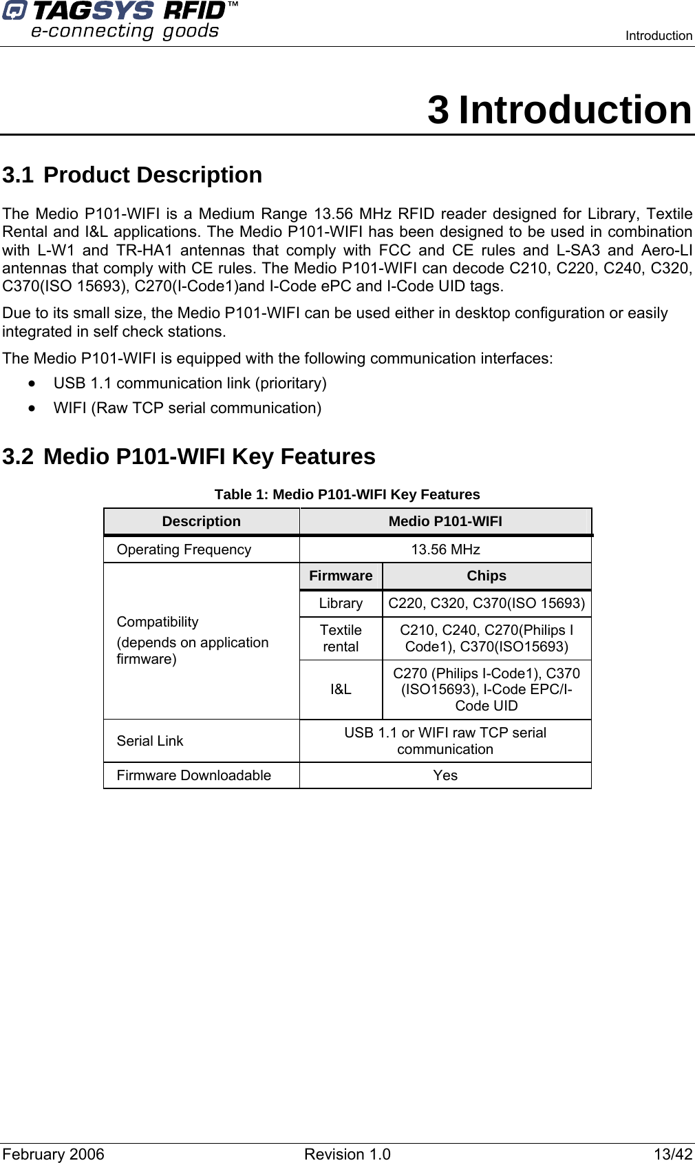    Introduction  February 2006  Revision 1.0  13/42 3 Introduction 3.1 Product Description The Medio P101-WIFI is a Medium Range 13.56 MHz RFID reader designed for Library, Textile Rental and I&amp;L applications. The Medio P101-WIFI has been designed to be used in combination with L-W1 and TR-HA1 antennas that comply with FCC and CE rules and L-SA3 and Aero-LI antennas that comply with CE rules. The Medio P101-WIFI can decode C210, C220, C240, C320, C370(ISO 15693), C270(I-Code1)and I-Code ePC and I-Code UID tags. Due to its small size, the Medio P101-WIFI can be used either in desktop configuration or easily integrated in self check stations. The Medio P101-WIFI is equipped with the following communication interfaces: • USB 1.1 communication link (prioritary) • WIFI (Raw TCP serial communication) 3.2 Medio P101-WIFI Key Features Table 1: Medio P101-WIFI Key Features Description  Medio P101-WIFI Operating Frequency  13.56 MHz Firmware  Chips Library  C220, C320, C370(ISO 15693) Textile rental C210, C240, C270(Philips I Code1), C370(ISO15693) Compatibility  (depends on application firmware) I&amp;L C270 (Philips I-Code1), C370 (ISO15693), I-Code EPC/I-Code UID Serial Link  USB 1.1 or WIFI raw TCP serial communication Firmware Downloadable  Yes  