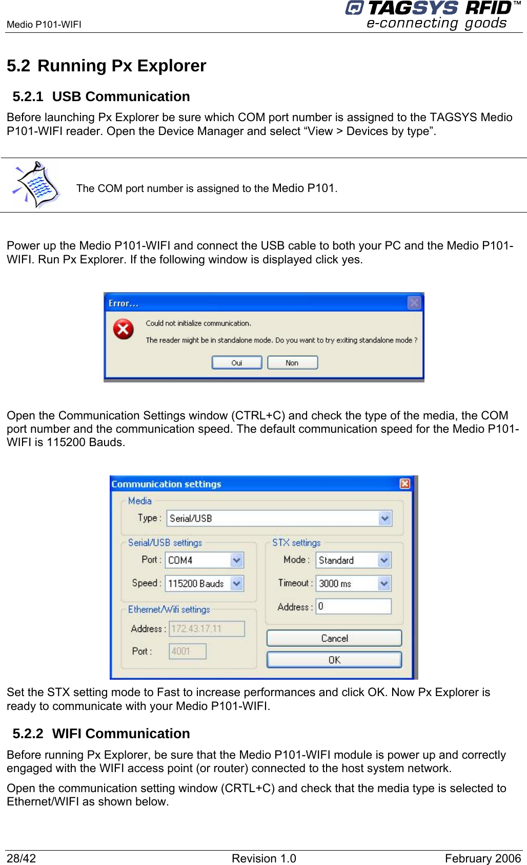  Medio P101-WIFI     28/42  Revision 1.0  February 2006 5.2 Running Px Explorer 5.2.1 USB Communication Before launching Px Explorer be sure which COM port number is assigned to the TAGSYS Medio P101-WIFI reader. Open the Device Manager and select “View &gt; Devices by type”.   The COM port number is assigned to the Medio P101.  Power up the Medio P101-WIFI and connect the USB cable to both your PC and the Medio P101-WIFI. Run Px Explorer. If the following window is displayed click yes.    Open the Communication Settings window (CTRL+C) and check the type of the media, the COM port number and the communication speed. The default communication speed for the Medio P101-WIFI is 115200 Bauds.   Set the STX setting mode to Fast to increase performances and click OK. Now Px Explorer is ready to communicate with your Medio P101-WIFI. 5.2.2 WIFI Communication Before running Px Explorer, be sure that the Medio P101-WIFI module is power up and correctly engaged with the WIFI access point (or router) connected to the host system network. Open the communication setting window (CRTL+C) and check that the media type is selected to Ethernet/WIFI as shown below. 