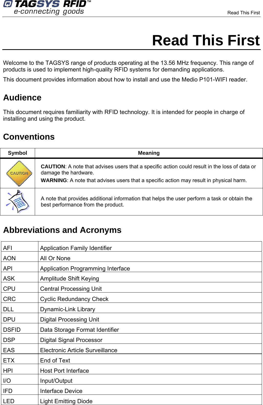      Read This First        Read This First Welcome to the TAGSYS range of products operating at the 13.56 MHz frequency. This range of products is used to implement high-quality RFID systems for demanding applications. This document provides information about how to install and use the Medio P101-WIFI reader.  Audience This document requires familiarity with RFID technology. It is intended for people in charge of installing and using the product. Conventions Symbol Meaning  CAUTION: A note that advises users that a specific action could result in the loss of data or damage the hardware. WARNING: A note that advises users that a specific action may result in physical harm.   A note that provides additional information that helps the user perform a task or obtain the best performance from the product. Abbreviations and Acronyms AFI Application Family Identifier AON  All Or None API Application Programming Interface ASK  Amplitude Shift Keying CPU  Central Processing Unit CRC  Cyclic Redundancy Check DLL Dynamic-Link Library DPU  Digital Processing Unit DSFID  Data Storage Format Identifier DSP  Digital Signal Processor EAS  Electronic Article Surveillance ETX  End of Text HPI  Host Port Interface I/O Input/Output IFD Interface Device LED  Light Emitting Diode 