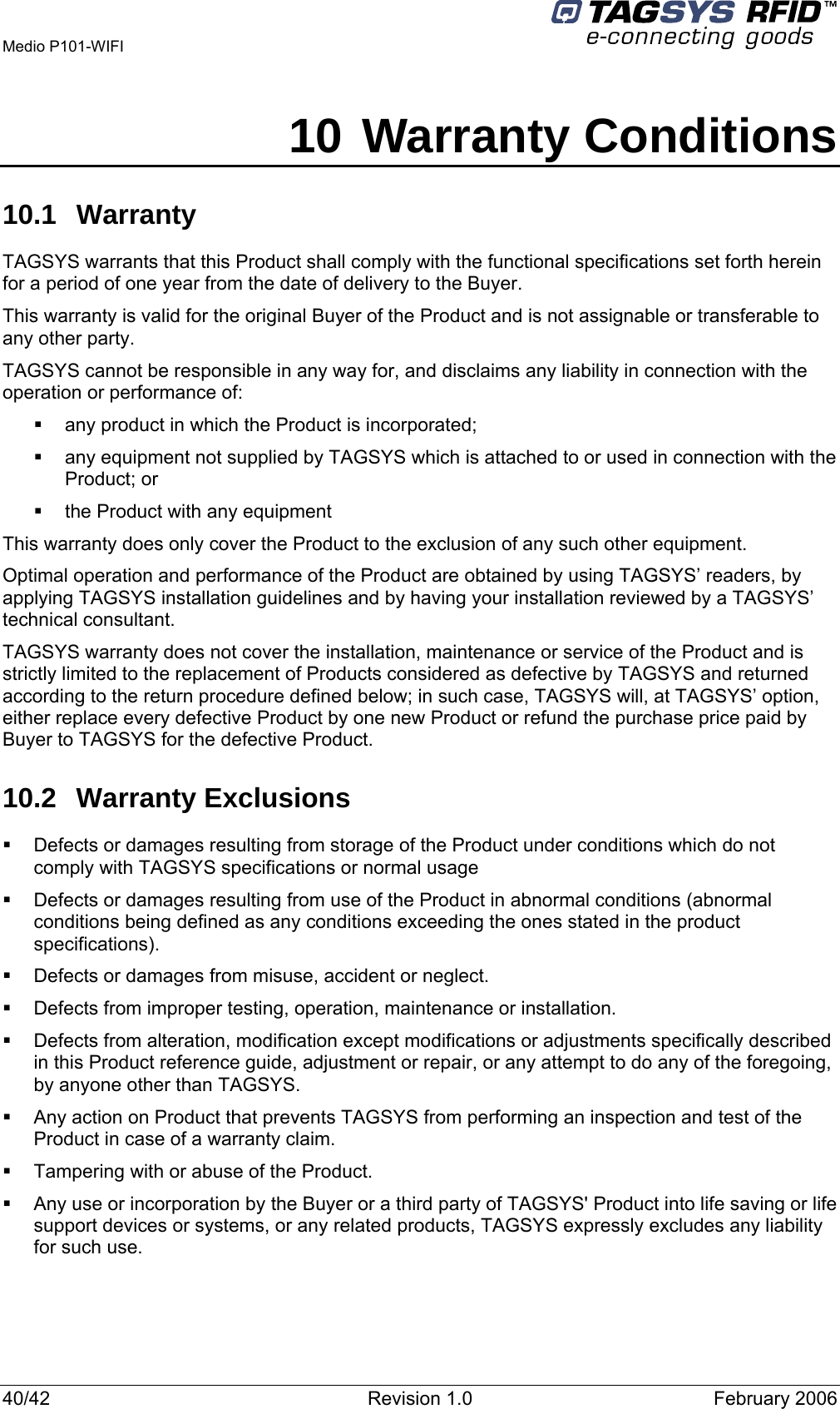  Medio P101-WIFI 40/42  Revision 1.0  February 2006 10 Warranty Conditions 10.1 Warranty TAGSYS warrants that this Product shall comply with the functional specifications set forth herein for a period of one year from the date of delivery to the Buyer. This warranty is valid for the original Buyer of the Product and is not assignable or transferable to any other party. TAGSYS cannot be responsible in any way for, and disclaims any liability in connection with the operation or performance of:   any product in which the Product is incorporated;   any equipment not supplied by TAGSYS which is attached to or used in connection with the Product; or   the Product with any equipment This warranty does only cover the Product to the exclusion of any such other equipment. Optimal operation and performance of the Product are obtained by using TAGSYS’ readers, by applying TAGSYS installation guidelines and by having your installation reviewed by a TAGSYS’ technical consultant. TAGSYS warranty does not cover the installation, maintenance or service of the Product and is strictly limited to the replacement of Products considered as defective by TAGSYS and returned according to the return procedure defined below; in such case, TAGSYS will, at TAGSYS’ option, either replace every defective Product by one new Product or refund the purchase price paid by Buyer to TAGSYS for the defective Product. 10.2 Warranty Exclusions   Defects or damages resulting from storage of the Product under conditions which do not comply with TAGSYS specifications or normal usage   Defects or damages resulting from use of the Product in abnormal conditions (abnormal conditions being defined as any conditions exceeding the ones stated in the product specifications).   Defects or damages from misuse, accident or neglect.   Defects from improper testing, operation, maintenance or installation.   Defects from alteration, modification except modifications or adjustments specifically described in this Product reference guide, adjustment or repair, or any attempt to do any of the foregoing, by anyone other than TAGSYS.   Any action on Product that prevents TAGSYS from performing an inspection and test of the Product in case of a warranty claim.   Tampering with or abuse of the Product.   Any use or incorporation by the Buyer or a third party of TAGSYS&apos; Product into life saving or life support devices or systems, or any related products, TAGSYS expressly excludes any liability for such use. 