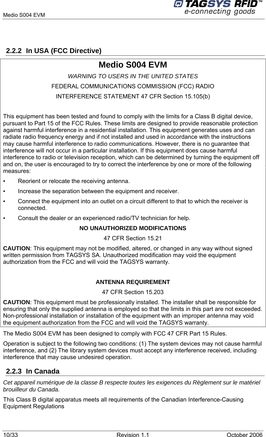   Medio S004 EVM  2.2.2  In USA (FCC Directive) Medio S004 EVM WARNING TO USERS IN THE UNITED STATES FEDERAL COMMUNICATIONS COMMISSION (FCC) RADIO INTERFERENCE STATEMENT 47 CFR Section 15.105(b)  This equipment has been tested and found to comply with the limits for a Class B digital device, pursuant to Part 15 of the FCC Rules. These limits are designed to provide reasonable protection against harmful interference in a residential installation. This equipment generates uses and can radiate radio frequency energy and if not installed and used in accordance with the instructions may cause harmful interference to radio communications. However, there is no guarantee that interference will not occur in a particular installation. If this equipment does cause harmful interference to radio or television reception, which can be determined by turning the equipment off and on, the user is encouraged to try to correct the interference by one or more of the following measures:  ▪   Reorient or relocate the receiving antenna. ▪   Increase the separation between the equipment and receiver. ▪   Connect the equipment into an outlet on a circuit different to that to which the receiver is connected. ▪   Consult the dealer or an experienced radio/TV technician for help. NO UNAUTHORIZED MODIFICATIONS 47 CFR Section 15.21 CAUTION: This equipment may not be modified, altered, or changed in any way without signed written permission from TAGSYS SA. Unauthorized modification may void the equipment authorization from the FCC and will void the TAGSYS warranty.  ANTENNA REQUIREMENT 47 CFR Section 15.203 CAUTION: This equipment must be professionally installed. The installer shall be responsible for ensuring that only the supplied antenna is employed so that the limits in this part are not exceeded. Non-professional installation or installation of the equipment with an improper antenna may void the equipment authorization from the FCC and will void the TAGSYS warranty. The Medio S004 EVM has been designed to comply with FCC 47 CFR Part 15 Rules. Operation is subject to the following two conditions: (1) The system devices may not cause harmful interference, and (2) The library system devices must accept any interference received, including interference that may cause undesired operation. 2.2.3 In Canada Cet appareil numérique de la classe B respecte toutes les exigences du Règlement sur le matériel brouilleur du Canada. This Class B digital apparatus meets all requirements of the Canadian Interference-Causing Equipment Regulations 10/33  Revision 1.1   October 2006 